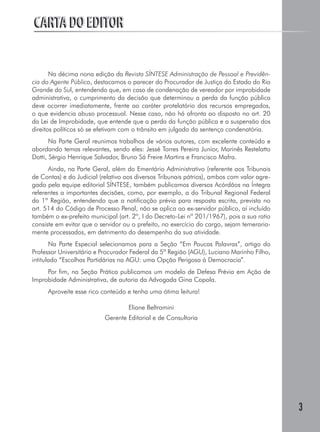3
CARTA DO EDITORCARTA DO EDITOR
Na décima nona edição da Revista SÍNTESE Administração de Pessoal e Previdên-
cia do Agente Público, destacamos o parecer do Procurador de Justiça do Estado do Rio
Grande do Sul, entendendo que, em caso de condenação de vereador por improbidade
administrativa, o cumprimento da decisão que determinou a perda da função pública
deve ocorrer imediatamente, frente ao caráter protelatório dos recursos empregados,
o que evidencia abuso processual. Nesse caso, não há afronta ao disposto no art. 20
da Lei de Improbidade, que entende que a perda da função pública e a suspensão dos
direitos políticos só se efetivam com o trânsito em julgado da sentença condenatória.
Na Parte Geral reunimos trabalhos de vários autores, com excelente conteúdo e
abordando temas relevantes, sendo eles: Jessé Torres Pereira Junior, Marinês Restelatto
Dotti, Sérgio Henrique Salvador, Bruno Sá Freire Martins e Francisco Mafra.
Ainda, na Parte Geral, além do Ementário Administrativo (referente aos Tribunais
de Contas) e do Judicial (relativo aos diversos Tribunais pátrios), ambos com valor agre-
gado pela equipe editorial SÍNTESE, também publicamos diversos Acórdãos na Íntegra
referentes a importantes decisões, como, por exemplo, a do Tribunal Regional Federal
da 1ª Região, entendendo que a notificação prévia para resposta escrita, prevista no
art. 514 do Código de Processo Penal, não se aplica ao ex-servidor público, aí incluído
também o ex-prefeito municipal (art. 2º, I do Decreto-Lei nº 201/1967), pois a sua ratio
consiste em evitar que o servidor ou o prefeito, no exercício do cargo, sejam temeraria-
mente processados, em detrimento do desempenho da sua atividade.
Na Parte Especial selecionamos para a Seção “Em Poucas Palavras”, artigo do
Professor Universitário e Procurador Federal da 5ª Região (AGU), Luciano Marinho Filho,
intitulado “Escolhas Partidárias na AGU: uma Opção Perigosa à Democracia”.
Por fim, na Seção Prática publicamos um modelo de Defesa Prévia em Ação de
Improbidade Administrativa, de autoria da Advogada Gina Copola.
Aproveite esse rico conteúdo e tenha uma ótima leitura!
Eliane Beltramini
Gerente Editorial e de Consultoria
 