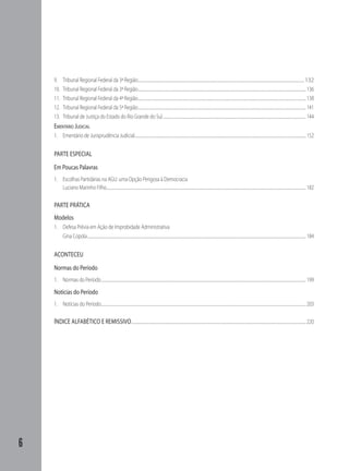 6
9.	 Tribunal Regional Federal da 3ª Região...................................................................................................................................................................................................132
10.	 Tribunal Regional Federal da 3ª Região.....................................................................................................................................................................................................136
11.	 Tribunal Regional Federal da 4ª Região.....................................................................................................................................................................................................138
12.	 Tribunal Regional Federal da 5ª Região.....................................................................................................................................................................................................141
13.	 Tribunal de Justiça do Estado do Rio Grande do Sul........................................................................................................................................................................144
Ementário Judicial
1.	 Ementário de Jurisprudência Judicial.........................................................................................................................................................................................................152
PARTE ESPECIAL
Em Poucas Palavras
1.	 Escolhas Partidárias na AGU: uma Opção Perigosa à Democracia
Luciano Marinho Filho.........................................................................................................................................................................................................................................182
PARTE PRÁTICA
Modelos
1.	 Defesa Prévia em Ação de Improbidade Administrativa
Gina Copola................................................................................................................................................................................................................................................................184
ACONTECEU
Normas do Período
1.	 Normas do Período................................................................................................................................................................................................................................................199
Notícias do Período
1.	 Notícias do Período................................................................................................................................................................................................................................................203
ÍNDICE ALFABÉTICO E REMISSIVO.............................................................................................................................................................................................................220
 