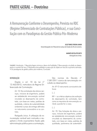 13
PARTE GERAL – DoutrinaPARTE GERAL – Doutrina
ARemuneraçãoConformeoDesempenho,PrevistanoRDC
(RegimeDiferenciadodeContrataçõesPúblicas),esuaConci-
liaçãocomosParadigmasdaGestãoPúblicaPós-Moderna
JESSÉTORRES PEREIRA JUNIOR
Desembargador do Tribunal de Justiça do Estado do Rio de Janeiro.
MARINÊS RESTELATTO DOTTI
Advogada da União.
SUMÁRIO: Introdução; 1 Requisitos legais mínimos e desvio de finalidade; 2 Remuneração vinculada ao desem-
penho e contrato de risco; 3 Parâmetros de qualidade na execução do objeto em face do orçamento estimado;
4 Os paradigmas da gestão pública pós-moderna; Conclusão.
INTRODUÇÃO
Dispõe o art. 10 da Lei nº
12.462/2012, instituidora do Regime Di-
ferenciado de Contratação:
Art. 10. Na contratação das obras e ser-
viços, inclusive de engenharia, poderá
ser estabelecida remuneração variável
vinculada ao desempenho da contra-
tada, com base em metas, padrões de
qualidade, critérios de sustentabilidade
ambiental e prazo de entrega definidos
no instrumento convocatório e no con-
trato.
Parágrafo único. A utilização da re-
muneração variável será motivada e res-
peitará o limite orçamentário fixado pela
administração pública para a contra­tação.
São normas do Decreto nº
7.581/2011 acerca da remuneração vin-
culada ao desempenho:
Art. 8º O instrumento convocatório de-
finirá:
[...]
XIV − os critérios objetivos de avaliação
do desempenho do contratado, bem
como os requisitos da remuneração va-
riável, quando for o caso;
[...]
Art. 70. Nas licitações de obras e ser-
viços, inclusive de engenharia, poderá
ser estabelecida remuneração variável,
vinculada ao desempenho do contra-
tado, com base em metas, padrões de
qualidade, parâmetros de sustentabili-
 