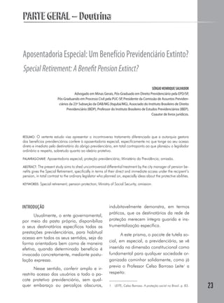 23
PARTE GERAL – DoutrinaPARTE GERAL – Doutrina
AposentadoriaEspecial:UmBenefícioPrevidenciárioExtinto?
SpecialRetirement:ABenefitPensionExtinct?
SÉRGIO HENRIQUE SALVADOR
Advogado em Minas Gerais, Pós-Graduado em Direito Previdenciário pela EPD/SP,
Pós-Graduando em Processo Civil pela PUC-SP, Presidente da Comissão de Assuntos Previden-
ciários da 23ª Subseção da OAB/MG (Itajubá/MG), Associado do Instituto Brasileiro de Direito
Previdenciário (IBDP), Professor do Instituto Brasileiro de Estudos Previdenciários (IBEP).
Coautor de livros jurídicos.
RESUMO: O vertente estudo visa apresentar o incontroverso tratamento diferenciado que a autarquia gestora
dos benefícios previdenciários confere à aposentadoria especial, especificamente no que tange ao seu acesso
direto e imediato pelo destinatário do abrigo previdenciário, em total contraponto ao que planejou o legislador
ordinário a respeito, sobretudo quanto ao ideário protetivo.
PALAVRAS-CHAVE: Aposentadoria especial; proteção previdenciária; Ministério da Previdência; omissão.
ABSTRACT: The present study aims to shed uncontroversial differential treatment by the city manager of pension be-
nefits gives the Special Retirement, specifically in terms of their direct and immediate access under the recipient’s
pension, in total contrast to the ordinary legislator who planned on, especially ideas about the protective abilities.
KEYWORDS: Special retirement; pension protection; Ministry of Social Security; omission.
INTRODUÇÃO
Usualmente, o ente governamental,
por meio da pasta própria, disponibiliza
a seus destinatários específicos todas as
prestações previdenciárias, para habitual
acesso em todos os seus sentidos, seja da
forma orientadora bem como de maneira
efetiva, quando determinado benefício é
invocado concretamente, mediante postu-
lação expressa.
Nesse sentido, conferir amplo e ir-
restrito acesso dos usuários a todo o pa-
cote protetivo previdenciário, sem qual-
quer embaraço ou percalços obscuros,
indubitavelmente demonstra, em termos
práticos, que os destinatários da rede de
proteção merecem íntegra guarida e ins-
trumentalização específica.
A este prisma, o pacote de tutela so-
cial, em especial, a previdenciária, se vê
inserida na dimensão constitucional como
fundamental para qualquer sociedade or-
ganizada caminhar solidamente, como já
previa o Professor Celso Barroso Leite1
a
respeito:
1	 LEITE, Celso Barroso. A proteção social no Brasil. p. 83.
 