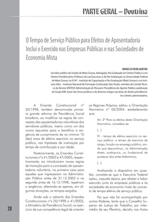 PARTE GERAL – DoutrinaPARTE GERAL – Doutrina
28
OTempodeServiçoPúblicoparaEfeitosdeAposentadoria
IncluioExercidonasEmpresasPúblicasenasSociedadesde
EconomiaMista
BRUNO SÁ FREIRE MARTINS
Servidor público do Estado de Mato Grosso, Advogado, Pós-Graduado em Direito Público e em
Direito Previdenciário, Professor da LacConcursos e da Pós-Graduação na Universidade Federal
de Mato Grosso, no ICAP – Instituto de Capacitação e Pós-Graduação (Mato Grosso) e no Insti-
tuto Infoc – Instituto Nacional de Formação Continuada (São Paulo), membro do Comitê Técni-
co da Revista SÍNTESE Administração de Pessoal e Previdência do Agente Público, publicação
do Grupo IOB. Autor dos livros jurídicos e de diversos artigos nas áreas de direito previdenciá-
rio e direito administrativo.
A Emenda Constitucional nº
20/1998, também denominada primei-
ra grande reforma da Previdência Social
brasileira, ao modificar as regras de con-
cessão das aposentadorias voluntárias dos
servidores públicos, inseriu como um dos
novos requisitos para o benefício a exi-
gência de cumprimento de no mínimo 10
(dez) anos de efetivo exercício no serviço
público, nas hipóteses de inativação por
tempo de contribuição e por idade.
Posteriormente, as Emendas Consti-
tucionais nºs 41/2003 e 47/2005, respec-
tivamente, ao introduzirem novas regras
de transição para a concessão de aposen-
tadoria voluntária, no primeiro caso para
aqueles que ingressaram na Administra-
ção Pública antes de 31.12.2003 e no
segundo antes de 16.12.1998, repetiram
a exigência, alterando-se apenas, em al-
gumas situações, os tempos exigidos.
Ainda sob o advento das Emendas
Constitucionais nºs 20/1998 e 41/2003,
o Ministério da Previdência Social, no exer-
cício de sua competência legal de orientar
os Regimes Próprios, editou a Orientação
Normativa nº 02/2004, estabelecendo
que:
Art. 2º Para os efeitos desta Orientação
Normativa, considera-se:
[...]
VI – tempo de efetivo exercício no ser-
viço público: o tempo de exercício de
cargo, função ou emprego público, ain-
da que descontínuo, na Administração
direta, autárquica, ou fundacional de
qualquer dos entes federativos;
[...].
Analisando o dispositivo em ques-
tão, constata-se que o Executivo Federal
optou, naquela época, por afastar o labor
exercido junto às empresas públicas e às
sociedades de economia mista do concei-
to de tempo efetivo de serviço público.
No que não foi acompanhado por
outros Poderes, tanto que o Conselho Su-
perior da Justiça do Trabalho, por inter-
médio de seu Plenário, decidiu nos Autos
 