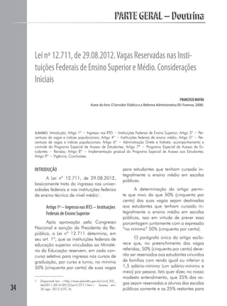 PARTE GERAL – DoutrinaPARTE GERAL – Doutrina
34
Leinº12.711,de29.08.2012.VagasReservadasnasInsti-
tuiçõesFederaisdeEnsinoSuperioreMédio.Considerações
Iniciais
FRANCISCO MAFRA
Autor do livro O Servidor Público e a Reforma Administrativa (RJ: Forense, 2008).
SUMÁRIO: Introdução; Artigo 1º − Ingresso nas IFES − Instituições Federais de Ensino Superior; Artigo 3º − Per-
centuais de vagas e índices populacionais; Artigo 4º − Instituições federais de ensino médio; Artigo 5º − Per-
centuais de vagas e índices populacionais; Artigo 6º − Administração Direta e Indireta: acompanhamento e
controle do Programa Especial de Acesso de Estudantes; Artigo 7º − Programa Especial de Acesso de Es-
tudantes − Revisão; Artigo 8º − Implementação gradual do Programa Especial de Acesso aos Estudantes;
Artigo 9º − Vigência; Conclusões.
INTRODUÇÃO
A Lei nº 12.711, de 29.08.2012,
basicamente trata do ingresso nas univer-
sidades federais e nas instituições federais
de ensino técnico de nível médio1
.
Artigo 1º − Ingresso nas IFES − Instituições
Federais de Ensino Superior
Após aprovação pelo Congresso
Nacional e sanção da Presidenta da Re-
pública, a Lei nº 12.711 determina, em
seu art. 1º, que as instituições federais de
educação superior vinculadas ao Ministé-
rio da Educação reservem, em cada con-
curso seletivo para ingresso nos cursos de
graduação, por curso e turno, no mínimo
50% (cinquenta por cento) de suas vagas
1	 Disponível em: <http://www.planalto.gov.br/ccivil_03/_
Ato2011-2014/2012/Lei/L12711.htm>. Acesso em:
30 ago. 2012 (UTC-4).
para estudantes que tenham cursado in-
tegralmente o ensino médio em escolas
públicas.
A determinação do artigo permi-
te que mais do que 50% (cinquenta por
cento) das suas vagas sejam destinadas
aos estudantes que tenham cursado in-
tegralmente o ensino médio em escolas
públicas, isso em virtude de prever essa
porcentagem juntamente com a expressão
“no mínimo” 50% (cinquenta por cento).
O parágrafo único do artigo escla-
rece que, no preenchimento das vagas
referidas, 50% (cinquenta por cento) deve-
rão ser reservados aos estudantes oriundos
de famílias com renda igual ou inferior a
1,5 salário-mínimo (um salário-mínimo e
meio) por pessoa. Isto quer dizer, no nosso
modesto entendimento, que 25% das va-
gas sejam reservadas a alunos das escolas
públicas somente e os 25% restantes para
 