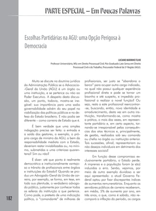 182
PARTE ESPECIAL – Em Poucas PalavrasPARTE ESPECIAL – Em Poucas Palavras
EscolhasPartidáriasnaAGU:umaOpçãoPerigosaà
Democracia
LUCIANO MARINHO FILHO
Professor Universitário, MSc em Direito Processual Civil, Pós-Graduado Lato Sensu em Direito
Processual Civil e do Trabalho, Procurador Federal da 5ª Região (AGU).
Muito se discute na doutrina jurídica
da Administração Pública se a Advocacia-
-Geral da União (AGU) é um órgão ou
uma instituição, e se pertence ou não ao
Poder Executivo. A despeito desta discus-
são, um ponto, todavia, mostra-se ine-
gável: sua importância para uma sadia
governabilidade advém do seu papel na
viabilização das políticas públicas e na de-
fesa do Estado brasileiro. E não podia ser
diferente – como carreira de Estado que é.
É bem verdade que uma simples
indagação precisa ser feita: a entrada e
a saída dos gestores, a exemplo, o pró-
prio cargo de ministro da AGU, a bem da
responsabilidade mediata com o Estado,
deveriam restar inviabilizadas ou, no míni-
mo, submetidas a uma criteriosa quaren-
tena? Sim ou não?
É dizer: até que ponto é realmente
democrático e institucionalmente vantajo-
so o trânsito de profissionais entre órgãos
e instituições do Estado? Quando se pro-
duz um Advogado-Geral da União de car-
reira, por exemplo, se forma, em tese, em
toda sua plenitude, o verdadeiro advoga-
do público, justamente por conhecer todas
as esferas da instituição a que pertence.
Como pode, a pretexto de uma indicação
política, o “comandante” de milhares de
profissionais, ser justo se “abandona o
barco” para ocupar outro cargo indicado,
no qual não possui qualquer experiência
profissional direta e pode se tornar um
bisonho e até suspeito, e impedido pro-
fissional a realizar a novel função? Ou
seja, resta a este profissional reencontrar-
-se, buscando, então, nova identidade e
amadurecimento, desta vez em outra ins-
tituição, transformando-se, como mostra
a prática, o mais das vezes, em represen-
tante partidário e, em certo aspecto, tor-
nando-se irresponsável pelas consequên-
cias dos atos técnicos e, principalmente,
de gestão, realizados sob seu comando
ou chefia no órgão ou instituição anterior.
Tais sucessões, afinal, representariam ou
não desejos individuais em detrimento dos
interesses sociais?
Em função desse compromisso ex-
clusivamente partidário, o Estado perde.
A imprensa e a população foram (e são)
induzidas a erro. Senão, vejamos, por
meio de outro exemplo duvidoso a ser
aqui apresentado: o atual Governo Fe-
deral optou por fixar discrepantes índices
de aumentos remuneratórios. Enquanto os
servidores públicos de carreira receberam,
em média, 5% de aumento por ano, em
três anos, o que, como é sabido, não re-
comporá a inflação do período, os cargos
 
