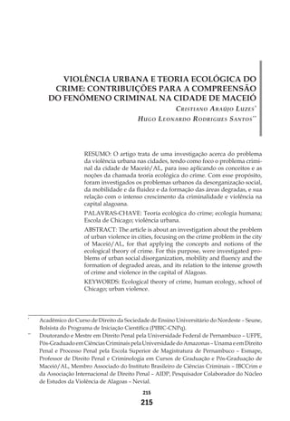 215
215
VIOLÊNCIA URBANA E TEORIA ECOLÓGICA DO
CRIME: CONTRIBUIÇÕES PARA A COMPREENSÃO
DO FENÔMENO CRIMINAL NA CIDADE DE MACEIÓ
Cristiano Araújo Luzes*
Hugo Leonardo Rodrigues Santos**
RESUMO: O artigo trata de uma investigação acerca do problema
da violência urbana nas cidades, tendo como foco o problema crimi-
nal da cidade de Maceió/AL, para isso aplicando os conceitos e as
noções da chamada teoria ecológica do crime. Com esse propósito,
foram investigados os problemas urbanos da desorganização social,
da mobilidade e da fluidez e da formação das áreas degradas, e sua
relação com o intenso crescimento da criminalidade e violência na
capital alagoana.
PALAVRAS-CHAVE: Teoria ecológica do crime; ecologia humana;
Escola de Chicago; violência urbana.
ABSTRACT: The article is about an investigation about the problem
of urban violence in cities, focusing on the crime problem in the city
of Maceió/AL, for that applying the concepts and notions of the
ecological theory of crime. For this purpose, were investigated pro-
blems of urban social disorganization, mobility and fluency and the
formation of degraded areas, and its relation to the intense growth
of crime and violence in the capital of Alagoas.
KEYWORDS: Ecological theory of crime, human ecology, school of
Chicago; urban violence.
*
	 Acadêmico do Curso de Direito da Sociedade de Ensino Universitário do Nordeste – Seune,
Bolsista do Programa de Iniciação Científica (PIBIC-CNPq).
**
	 Doutorando e Mestre em Direito Penal pela Universidade Federal de Pernambuco – UFPE,
Pós-GraduadoemCiênciasCriminaispelaUniversidadedoAmazonas–UnamaeemDireito
Penal e Processo Penal pela Escola Superior de Magistratura de Pernambuco – Esmape,
Professor de Direito Penal e Criminologia em Cursos de Graduação e Pós-Graduação de
Maceió/AL, Membro Associado do Instituto Brasileiro de Ciências Criminais – IBCCrim e
da Associação Internacional de Direito Penal – AIDP, Pesquisador Colaborador do Núcleo
de Estudos da Violência de Alagoas – Nevial.
 