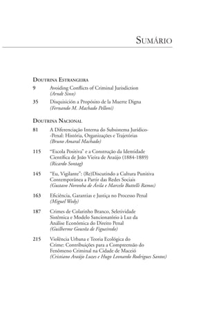 Sumário
Doutrina Estrangeira
9	 Avoiding Conflicts of Criminal Jurisdiction
	 (Arndt Sinn)
35	 Disquisición a Propósito de la Muerte Digna
	 (Fernando M. Machado Pelloni)
Doutrina Nacional
81	 A Diferenciação Interna do Subsistema Jurídico-
-Penal: História, Organizações e Trajetórias
	 (Bruno Amaral Machado)
115	 “Escola Positiva” e a Construção da Identidade
Científica de João Vieira de Araújo (1884-1889)
	 (Ricardo Sontag)
145	 “Eu, Vigilante”: (Re)Discutindo a Cultura Punitiva
Contemporânea a Partir das Redes Sociais
	 (Gustavo Noronha de Ávila e Marcelo Buttelli Ramos)
163	 Eficiência, Garantias e Justiça no Processo Penal
	 (Miguel Wedy)
187	 Crimes de Colarinho Branco, Seletividade
Sistêmica e Modelo Sancionatório à Luz da
Análise Econômica do Direito Penal
	 (Guilherme Gouvêa de Figueiredo)
215	 Violência Urbana e Teoria Ecológica do
Crime: Contribuições para a Compreensão do
Fenômeno Criminal na Cidade de Maceió
	 (Cristiano Araújo Luzes e Hugo Leonardo Rodrigues Santos)
 