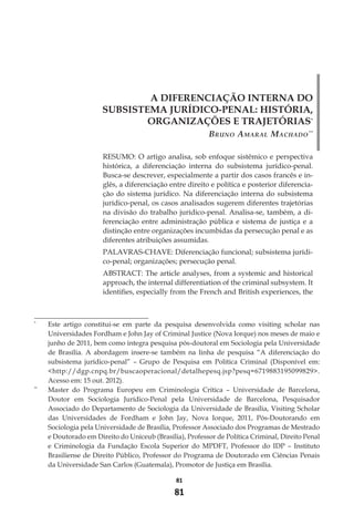 81
81
A DIFERENCIAÇÃO INTERNA DO
SUBSISTEMA JURÍDICO-PENAL: HISTÓRIA,
ORGANIZAÇÕES E TRAJETÓRIAS*
Bruno Amaral Machado**
RESUMO: O artigo analisa, sob enfoque sistêmico e perspectiva
histórica, a diferenciação interna do subsistema jurídico-penal.
Busca-se descrever, especialmente a partir dos casos francês e in-
glês, a diferenciação entre direito e política e posterior diferencia-
ção do sistema jurídico. Na diferenciação interna do subsistema
jurídico-penal, os casos analisados sugerem diferentes trajetórias
na divisão do trabalho jurídico-penal. Analisa-se, também, a di-
ferenciação entre administração pública e sistema de justiça e a
distinção entre organizações incumbidas da persecução penal e as
diferentes atribuições assumidas.
PALAVRAS-CHAVE: Diferenciação funcional; subsistema jurídi-
co-penal; organizações; persecução penal.
ABSTRACT: The article analyses, from a systemic and historical
approach, the internal differentiation of the criminal subsystem. It
identifies, especially from the French and British experiences, the
*
	 Este artigo constitui-se em parte da pesquisa desenvolvida como visiting scholar nas
Universidades Fordham e John Jay of Criminal Justice (Nova Iorque) nos meses de maio e
junho de 2011, bem como integra pesquisa pós-doutoral em Sociologia pela Universidade
de Brasília. A abordagem insere-se também na linha de pesquisa “A diferenciação do
subsistema jurídico-penal” – Grupo de Pesquisa em Política Criminal (Disponível em:
<http://dgp.cnpq.br/buscaoperacional/detalhepesq.jsp?pesq=6719883195099829>.
Acesso em: 15 out. 2012).
**
	 Master do Programa Europeu em Criminologia Crítica – Universidade de Barcelona,
Doutor em Sociologia Jurídico-Penal pela Universidade de Barcelona, Pesquisador
Associado do Departamento de Sociologia da Universidade de Brasília, Visiting Scholar
das Universidades de Fordham e John Jay, Nova Iorque, 2011, Pós-Doutorando em
Sociologia pela Universidade de Brasília, Professor Associado dos Programas de Mestrado
e Doutorado em Direito do Uniceub (Brasília), Professor de Política Criminal, Direito Penal
e Criminologia da Fundação Escola Superior do MPDFT, Professor do IDP – Instituto
Brasiliense de Direito Público, Professor do Programa de Doutorado em Ciências Penais
da Universidade San Carlos (Guatemala), Promotor de Justiça em Brasília.
 