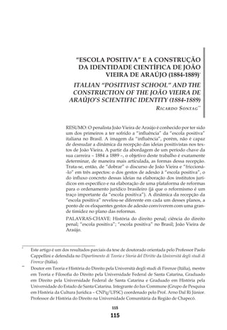 115
115
“ESCOLA POSITIVA” E A CONSTRUÇÃO
DA IDENTIDADE CIENTÍFICA DE JOÃO
VIEIRA DE ARAÚJO (1884-1889)*
ITALIAN “POSITIVIST SCHOOL” AND THE
CONSTRUCTION OF THE JOÃO VIEIRA DE
ARAÚJO’S SCIENTIFIC IDENTITY (1884-1889)
Ricardo Sontag**
RESUMO: O penalista João Vieira de Araújo é conhecido por ter sido
um dos primeiros a ter sofrido a “influência” da “escola positiva”
italiana no Brasil. A imagem da “influência”, porém, não é capaz
de desnudar a dinâmica da recepção das ideias positivistas nos tex-
tos de João Vieira. A partir da abordagem de um período chave da
sua carreira – 1884 a 1889 –, o objetivo deste trabalho é exatamente
determinar, de maneira mais articulada, as formas dessa recepção.
Trata-se, então, de “dobrar” o discurso de João Vieira e “friccioná-
-lo” em três aspectos: o dos gestos de adesão à “escola positiva”, o
do influxo concreto dessas ideias na elaboração dos institutos jurí-
dicos em específico e na elaboração de uma plataforma de reformas
para o ordenamento jurídico brasileiro (já que o reformismo é um
traço importante da “escola positiva”). A dinâmica da recepção da
“escola positiva” revelou-se diferente em cada um desses planos, a
ponto de os eloquentes gestos de adesão conviverem com uma gran-
de timidez no plano das reformas.
PALAVRAS-CHAVE: História do direito penal; ciência do direito
penal; “escola positiva”; “escola positiva” no Brasil; João Vieira de
Araújo.
*
	 Este artigo é um dos resultados parciais da tese de doutorado orientada pelo Professor Paolo
Cappellini e defendida no Dipartimento di Teoria e Storia del Diritto da Università degli studi di
Firenze (Itália).
**
	 Doutor em Teoria e História do Direito pela Università degli studi di Firenze (Itália), mestre
em Teoria e Filosofia do Direito pela Universidade Federal de Santa Catarina, Graduado
em Direito pela Universidade Federal de Santa Catarina e Graduado em História pela
Universidade do Estado de Santa Catarina. Integrante do Ius Commune (Grupo de Pesquisa
em História da Cultura Jurídica – CNPq/UFSC) coordenado pelo Prof. Arno Dal Ri Júnior.
Professor de História do Direito na Universidade Comunitária da Região de Chapecó.
 