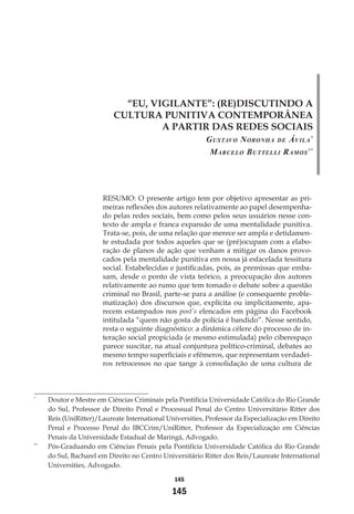 145
145
“EU, VIGILANTE”: (RE)DISCUTINDO A
CULTURA PUNITIVA CONTEMPORÂNEA
A PARTIR DAS REDES SOCIAIS
Gustavo Noronha de Ávila*
Marcelo Buttelli Ramos**
RESUMO: O presente artigo tem por objetivo apresentar as pri-
meiras reflexões dos autores relativamente ao papel desempenha-
do pelas redes sociais, bem como pelos seus usuários nesse con-
texto de ampla e franca expansão de uma mentalidade punitiva.
Trata-se, pois, de uma relação que merece ser ampla e detidamen-
te estudada por todos aqueles que se (pré)ocupam com a elabo-
ração de planos de ação que venham a mitigar os danos provo-
cados pela mentalidade punitiva em nossa já esfacelada tessitura
social. Estabelecidas e justificadas, pois, as premissas que emba-
sam, desde o ponto de vista teórico, a preocupação dos autores
relativamente ao rumo que tem tomado o debate sobre a questão
criminal no Brasil, parte-se para a análise (e consequente proble-
matização) dos discursos que, explícita ou implicitamente, apa-
recem estampados nos post’s elencados em página do Facebook
intitulada “quem não gosta de polícia é bandido”. Nesse sentido,
resta o seguinte diagnóstico: a dinâmica célere do processo de in-
teração social propiciada (e mesmo estimulada) pelo ciberespaço
parece suscitar, na atual conjuntura político-criminal, debates ao
mesmo tempo superficiais e efêmeros, que representam verdadei-
ros retrocessos no que tange à consolidação de uma cultura de
*
	 Doutor e Mestre em Ciências Criminais pela Pontifícia Universidade Católica do Rio Grande
do Sul, Professor de Direito Penal e Processual Penal do Centro Universitário Ritter dos
Reis (UniRitter)/Laureate International Universities, Professor da Especialização em Direito
Penal e Processo Penal do IBCCrim/UniRitter, Professor da Especialização em Ciências
Penais da Universidade Estadual de Maringá, Advogado.
**
	 Pós-Graduando em Ciências Penais pela Pontifícia Universidade Católica do Rio Grande
do Sul, Bacharel em Direito no Centro Universitário Ritter dos Reis/Laureate International
Universities, Advogado.
 