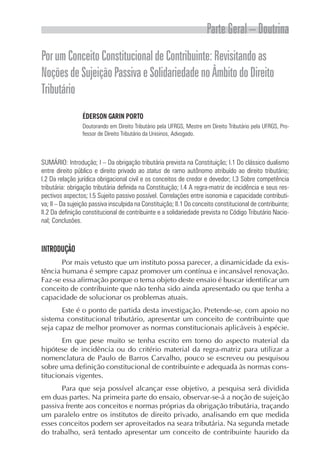 Parte Geral – Doutrina
PorumConceitoConstitucionaldeContribuinte:Revisitandoas
NoçõesdeSujeiçãoPassivaeSolidariedadenoÂmbitodoDireito
Tributário
ÉDERSON GARIN PORTO
Doutorando em Direito Tributário pela UFRGS, Mestre em Direito Tributário pela UFRGS, Pro-
fessor de Direito Tributário da Unisinos, Advogado.
SUMÁRIO: Introdução; I – Da obrigação tributária prevista na Constituição; I.1 Do clássico dualismo
entre direito público e direito privado ao status de ramo autônomo atribuído ao direito tributário;
I.2 Da relação jurídica obrigacional civil e os conceitos de credor e devedor; I.3 Sobre competência
tributária: obrigação tributária definida na Constituição; I.4 A regra-matriz de incidência e seus res-
pectivos aspectos; I.5 Sujeito passivo possível. Correlações entre isonomia e capacidade contributi-
va; II – Da sujeição passiva insculpida na Constituição; II.1 Do conceito constitucional de contribuinte;
II.2 Da definição constitucional de contribuinte e a solidariedade prevista no Código Tributário Nacio-
nal; Conclusões.
INTRODUÇÃO
Por mais vetusto que um instituto possa parecer, a dinamicidade da exis-
tência humana é sempre capaz promover um contínua e incansável renovação.
Faz-se essa afirmação porque o tema objeto deste ensaio é buscar identificar um
conceito de contribuinte que não tenha sido ainda apresentado ou que tenha a
capacidade de solucionar os problemas atuais.
Este é o ponto de partida desta investigação. Pretende-se, com apoio no
sistema constitucional tributário, apresentar um conceito de contribuinte que
seja capaz de melhor promover as normas constitucionais aplicáveis à espécie.
Em que pese muito se tenha escrito em torno do aspecto material da
hipótese de incidência ou do critério material da regra-matriz para utilizar a
nomenclatura de Paulo de Barros Carvalho, pouco se escreveu ou pesquisou
sobre uma definição constitucional de contribuinte e adequada às normas cons-
titucionais vigentes.
Para que seja possível alcançar esse objetivo, a pesquisa será dividida
em duas partes. Na primeira parte do ensaio, observar-se-á a noção de sujeição
passiva frente aos conceitos e normas próprias da obrigação tributária, traçando
um paralelo entre os institutos de direito privado, analisando em que medida
esses conceitos podem ser aproveitados na seara tributária. Na segunda metade
do trabalho, será tentado apresentar um conceito de contribuinte haurido da
 