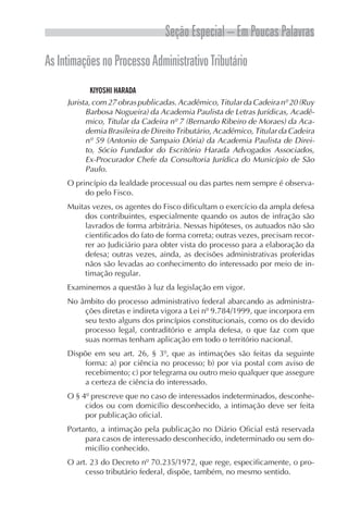 Seção Especial – Em Poucas Palavras
AsIntimaçõesnoProcessoAdministrativoTributário
KIYOSHI HARADA
Jurista, com 27 obras publicadas. Acadêmico, Titular da Cadeira nº 20 (Ruy
Barbosa Nogueira) da Academia Paulista de Letras Jurídicas, Acadê-
mico, Titular da Cadeira nº 7 (Bernardo Ribeiro de Moraes) da Aca-
demia Brasileira de Direito Tributário, Acadêmico, Titular da Cadeira
nº 59 (Antonio de Sampaio Dória) da Academia Paulista de Direi-
to, Sócio Fundador do Escritório Harada Advogados Associados,
Ex-Procurador Chefe da Consultoria Jurídica do Município de São
Paulo.
O princípio da lealdade processual ou das partes nem sempre é observa-
do pelo Fisco.
Muitas vezes, os agentes do Fisco dificultam o exercício da ampla defesa
dos contribuintes, especialmente quando os autos de infração são
lavrados de forma arbitrária. Nessas hipóteses, os autuados não são
cientificados do fato de forma correta; outras vezes, precisam recor-
rer ao Judiciário para obter vista do processo para a elaboração da
defesa; outras vezes, ainda, as decisões administrativas proferidas
nãos são levadas ao conhecimento do interessado por meio de in-
timação regular.
Examinemos a questão à luz da legislação em vigor.
No âmbito do processo administrativo federal abarcando as administra-
ções diretas e indireta vigora a Lei nº 9.784/1999, que incorpora em
seu texto alguns dos princípios constitucionais, como os do devido
processo legal, contraditório e ampla defesa, o que faz com que
suas normas tenham aplicação em todo o território nacional.
Dispõe em seu art. 26, § 3º, que as intimações são feitas da seguinte
forma: a) por ciência no processo; b) por via postal com aviso de
recebimento; c) por telegrama ou outro meio qualquer que assegure
a certeza de ciência do interessado.
O § 4º prescreve que no caso de interessados indeterminados, desconhe-
cidos ou com domicílio desconhecido, a intimação deve ser feita
por publicação oficial.
Portanto, a intimação pela publicação no Diário Oficial está reservada
para casos de interessado desconhecido, indeterminado ou sem do-
micílio conhecido.
O art. 23 do Decreto nº 70.235/1972, que rege, especificamente, o pro-
cesso tributário federal, dispõe, também, no mesmo sentido.
 