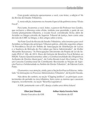 Carta do Editor
Com grande satisfação apresentamos a você, caro leitor, a edição nº 96
da Revista de Estudos Tributários.
E, nesta edição, trataremos no Assunto Especial do polêmico tema “Elisão
Fiscal”.
Para tanto, levaremos a você, leitor, o parecer do Professor Ives Gandra,
que esclarece a diferença entre elisão, instituto esse permitido, e parte de um
correto planejamento tributário, e evasão fiscal, considerada ilícita; além de
Acórdão na Íntegra extraído do Superior Tribunal de Justiça, bem como uma
decisão do CARF na Íntegra, e dois artigos sobre o tema.
Na Parte Geral da Revista de Estudos Tributários, selecionamos para você
Acórdãos na Íntegra dos principais Tribunais pátrios, além dos seguintes artigos:
“A Previdência Social em Âmbito de Antecipação de Distribuição de Lucros
e a Ausência de Retirada de Pro Labore por Sócio Administrador”, de Walter
Alexandre Bussamara; “As Preocupações Decorrentes do Projeto de Lei do Se-
nado (PLS) nº 386, de 2012. Risco de Extinção de Benefício Fiscal Relativo ao
ISSQN. Futuros Questionamentos sobre a Constitucionalidade dos Dispositivos
Aviltantes de Direitos Municipais”, de Carlos Renato Lonel Alva Santos; e “Por
um Conceito Constitucional de Contribuinte: Revisitando as Noções de Sujei-
ção Passiva e Solidariedade no Âmbito do Direito Tributário”, de Éderson Garin
Porto.
Chamamos a sua atenção, ainda, para a Seção Em Poucas Palavras, intitu-
lada “As Intimações no Processo Administrativo Tributário”, de Kiyoshi Harada.
Não deixe de conferir, na seção “Clipping Jurídico”, os principais acon-
tecimentos do período na área tributária, bem como as normas que causaram
impacto, recentemente, na seção “Resenha Legislativa”.
A IOB, juntamente com o IET, deseja a todos uma ótima leitura!
Elton José Donato
Diretor Executivo da IOB
Arthur Maria Ferreira Neto
Presidente do IET
 