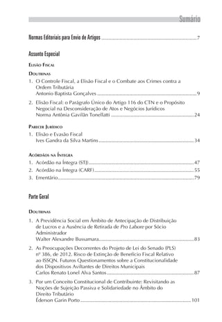 Sumário
Normas Editoriais para Envio de Artigos.....................................................................7
Assunto Especial
Elisão Fiscal
Doutrinas
1.	 O Controle Fiscal, a Elisão Fiscal e o Combate aos Crimes contra a
Ordem Tributária
Antonio Baptista Gonçalves........................................................................9
2.	 Elisão Fiscal: o Parágrafo Único do Artigo 116 do CTN e o Propósito
Negocial na Desconsideração de Atos e Negócios Jurídicos
Norma Antônia Gavilãn Tonellatti............................................................24
Parecer Jurídico
1.	 Elisão e Evasão Fiscal
Ives Gandra da Silva Martins.....................................................................34
Acórdãos na Íntegra
1.	 Acórdão na Íntegra (STJ)............................................................................47
2.	 Acórdão na Íntegra (CARF)........................................................................55
3.	Ementário..................................................................................................79
Parte Geral
Doutrinas
1.	 A Previdência Social em Âmbito de Antecipação de Distribuição
de Lucros e a Ausência de Retirada de Pro Labore por Sócio
Administrador
Walter Alexandre Bussamara....................................................................83
2.	 As Preocupações Decorrentes do Projeto de Lei do Senado (PLS)
nº 386, de 2012. Risco de Extinção de Benefício Fiscal Relativo
ao ISSQN. Futuros Questionamentos sobre a Constitucionalidade
dos Dispositivos Aviltantes de Direitos Municipais
Carlos Renato Lonel Alva Santos...............................................................87
3.	 Por um Conceito Constitucional de Contribuinte: Revisitando as
Noções de Sujeição Passiva e Solidariedade no Âmbito do
Direito Tributário
Éderson Garin Porto................................................................................101
 