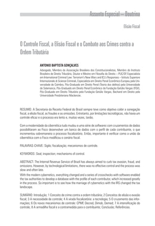 Assunto Especial – Doutrina
ElisãoFiscal
OControleFiscal,aElisãoFiscaleoCombateaosCrimescontraa
OrdemTributária
ANTONIO BAPTISTA GONÇALVES
Advogado, Membro da Associação Brasileira dos Constitucionalistas, Membro do Instituto
Brasileiro de Direito Tributário, Doutor e Mestre em Filosofia do Direito – PUC/SP, Especialista
em International Criminal Law: Terrorism’s New Wars and ICL’s Responses – Istituto Superiore
Internazionale di Scienze Criminali, Especialista em Direito Penal Econômico Europeu pela Uni-
versidade de Coimbra, Pós-Graduado em Direito Penal (Teoria dos delitos) pela Universidade
de Salamanca, Pós-Graduado em Direito Penal Econômico da Fundação Getúlio Vargas (FGV),
Pós-Graduado em Direito Tributário pela Fundação Getúlio Vargas, Bacharel em Direito pela
Universidade Presbiteriana Mackenzie.
RESUMO: A Secretaria da Receita Federal do Brasil sempre teve como objetivo coibir a sonegação
fiscal, a elisão fiscal, as fraudes e as omissões. Entretanto, por limitações tecnológicas, não havia um
controle eficaz e o processo era lento e, muitas vezes, tardio.
Com a modernidade da cibernética tudo mudou e uma série de softwares com cruzamentos de dados
possibilitaram ao Fisco desenvolver um banco de dados com o perfil de cada contribuinte, o que
incrementou sobremaneira o processo fiscalizatório. Então, importante é verificar como a união da
cibernética com o Fisco modificou o cenário fiscal.
PALAVRAS-CHAVE: Sigilo; fiscalização; mecanismos de controle.
KEYWORDS: Seal; inspection; mechanisms of control.
ABSTRACT: The Internal Revenue Service of Brazil has always aimed to curb tax evasion, fraud, and
omissions. However, by technological limitations, there was no effective control and the process was
slow and often late.
With the modern cybernetics, everything changed and a series of crosschecks with software enabled
the tax authorities to develop a database with the profile of each contributor, which increased greatly
in the process. So important is to see how the marriage of cybernetics with the IRS changed the tax
landscape.
SUMÁRIO: Introdução; 1 Conceito de crime contra a ordem tributária; 2 Conceitos de elisão e evasão
fiscal; 3 A necessidade de controle; 4 A virada fiscalizatória: a tecnologia; 5 O cruzamento das infor-
mações; 6 Os novos mecanismos de controle: CPMF, Decred, Dimob, Demed; 7 A intensificação do
controle; 8 A armadilha fiscal e a contramedida para o contribuinte; Conclusão; Referências.
 