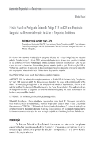 Assunto Especial – Doutrina
ElisãoFiscal
ElisãoFiscal:oParágrafoÚnicodoArtigo116doCTNeoPropósito
NegocialnaDesconsideraçãodeAtoseNegóciosJurídicos
NORMA ANTÔNIA GAVILÃN TONELLATTI
Graduada em Direito pela PUC/PR, Especialista em Direito Tributário pelo IBET, Especialista em
Direito Empresarial pela PUC/PR, Graduanda em Ciências Contábeis, Advogada tributarista no
Minatel Advogados.
RESUMO: Com o advento da alteração do parágrafo único do art. 116 do Código Tributário Nacional
pela Lei Complementar nº 104, de 2001, a discussão fundou-se no alcance e na constitucionalidade
de sua pretensão. O recorte metodológico está na análise do enunciado “dissimulação”, uma vez que
é este ato que fundamenta a desconsideração dos negócios jurídicos pela Administração Pública.
Verificar-se-á os limites de aplicação da desconsideração no campo do direito empresarial e os crité-
rios empregados pela Administração Pública diante do propósito negocial.
PALAVRAS-CHAVE: Elisão fiscal; dissimulação; propósito negocial.
ABSTRACT: With the advent of the single amendment to Article 116 of the tax code by Complemen-
tary Law 104, paragraph 2001 the discussion was based on the scope and constitutionality of his
claim. The methodological approach is the analysis of the sentence “dissimulation”, since it is this
act that justifies the disregard of legal business by the Public Administration. The application limits
of disregard in the field of corporate law and the criteria employed by the public authorities on the
business purpose will be checked.
KEYWORDS: Tax avoidance; dissimulation; business purpose.
SUMÁRIO: Introdução; 1 Breve elucidação conceitual de elisão fiscal; 1.1 Diferenças e caracterís-
ticas de elisão, elusão e evasão fiscal; 2 Inclusão do parágrafo único do artigo 116 do CTN pela Lei
Complementar nº 104/2001; 2.1 Conceito de direito privado: dissimulação; 3 Limites de aplicação no
âmbito empresarial da desconsideração de ato ou negócio jurídico; 3.1 O propósito negocial como
fundamento da desconsideração dos atos ou negócios jurídicos; Considerações finais; Referências.
INTRODUÇÃO
O Sistema Tributário Brasileiro é tido como um dos mais complexos
atualmente. Na Constituição Federal é possível encontrar as diretrizes e os pres-
supostos que delimitam o poder de tributar – competência – e o dever funda-
mental de pagar tributos.
 