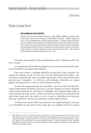 Assunto Especial – Parecer Jurídico
ElisãoFiscal
ElisãoeEvasãoFiscal
IVES GANDRA DA SILVA MARTINS
Professor Emérito das Universidades Mackenzie, UNIP, UNIFIEO, UNIFMU, do CIEE/O Estado
de São Paulo, das Escolas de Comando e Estado-Maior do Exército – ECEME, Superior de
Guerra – ESG e da Magistratura do Tribunal Regional Federal – 1ª Região, Professor Honorário
das Universidades Austral (Argentina), San Martin de Porres (Peru) e Vasili Goldis (Romênia),
Doutor Honoris Causa das Universidades de Craiova (Romênia) e da PUC-Paraná, e Catedrático
da Universidade do Minho (Portugal), Presidente do Conselho Superior de Direito da Fecomér-
cio/SP, Fundador e Presidente Honorário do Centro de Extensão Universitária – CEU-Escola de
Direito/Instituto Internacional de Ciências Sociais – IICS.
Princípio apresentando minha interpretação sobre a diferença entre eli-
são e evasão.
A compreensão do problema proposto passa necessariamente pela apre-
ensão fenomênica da imposição tributária.
Para mim, reside a realidade tributária na província, hoje alargada, das
normas de rejeição social, em face da crescente intromissão do Estado – teo-
ricamente compositor de uma sociedade organizada e dela representante pelo
governo que o empalma – na vida de cada indivíduo, tornando seu campo
próprio de atuação livre, cada vez mais limitado e restrito1
.
A crescente regulamentação da sociedade – que torna falso um dos prin-
cipais fundamentos do Direito, qual seja, o de que ninguém se exime, alegando
o desconhecimento da lei, visto que na realidade atual ninguém pode alegar o
conhecimento de todas as leis – tende a transformar o homem em prisioneiro de
uma ordem legal, que não auxilia a criar e à qual se subordina, por interesses
tidos por superiores, mesmo nos autênticos regimes democráticos.
O homem do século XXI é um prisioneiro da regulamentação crescente
e sua liberdade de agir mera ficção, posto que só a poderá exercer no cipoal
1	 Peter Berger, no livro The capitalist revolution, ao examinar o quadro internacional das economias em crise
e daquelas em pleno crescimento, detecta realidade que merece reflexão, qual seja a de que quanto maior a
presença do Estado no processo produtivo e na vida de cada cidadão tanto menor o desenvolvimento. Conclui
que, apesar de suas deficiências, o sistema capitalista provocou, a partir da década de 1980, verdadeira
revolução na economia mundial, com sensível redução dos impostos diretos e adequado remanejamento dos
indiretos e dos tributos sociais.
 