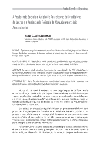 Parte Geral – Doutrina
APrevidênciaSocialemÂmbitodeAntecipaçãodeDistribuição
deLucroseaAusênciadeRetiradadeProLaboreporSócio
Administrador
WALTER ALEXANDRE BUSSAMARA
Mestre em Direito Tributário pela PUC/SP, Advogado em SP, Sócio do Escritório Bussamara e
Silveira Advogados.
RESUMO: O presente artigo busca demonstrar o não cabimento de contribuição previdenciária em
face de distribuição antecipada de lucros a sócio administrador que não aufere pro labore por deli-
beração social regular.
PALAVRAS-CHAVE: INSS; Previdência Social; contribuição; previdenciária; segurado; sócio; adminis-
trador; pro labore; distribuição; lucros; antecipação; hipótese; materialidade; incidência.
ABSTRACT: The present article intends to demonstrate the impossibility for the INSS – Social Securi-
ty Department, to charge social contribution towards executive share holder’s anticipated and distri-
buted profits in a context where any payment of pro labore exists, under a regular social deliberation.
KEYWORDS: INSS; Social Security department; contribution; insured; share holder; executive; pro
labore; distribution; profit; anticipation; hypothesis; materiality; incidence.
Muitas são as atuais incertezas no que tange à questão da forma e da
operacionalização em face da percepção, em nome de sócio administrador, de
valores produzidos em âmbito de suas respectivas sociedades, especialmente
em meio a não retirada de pro labore pelo mesmo, que, ato contínuo, esteja se
beneficiando da antecipação de divisão de lucros nos termos de regular delibe-
ração da própria sociedade.
Este estado de insegurança jurídica cresce de ponto na medida em que
potenciais interpretações da Previdência Social diante do tema passam a re-
presentar uma séria ameaça contingencial financeira às empresas e aos seus
próprios sócios administradores, na medida em que nem sempre veem-se con-
vergentes tais interpretações com as políticas administrativas e financeiras então
perfiladas por dada sociedade empresarial.
Pois bem. Como se sabe, as receitas auferidas por sócios administradores
diante das sociedades das quais participem resultam basicamente de verbas a
título de (i) pro labore e/ou (ii) distribuição de lucros na proporção de suas res-
 