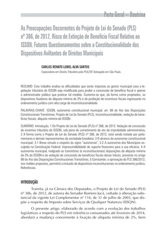 Parte Geral – Doutrina
AsPreocupaçõesDecorrentesdoProjetodeLeidoSenado(PLS)
nº386,de2012.RiscodeExtinçãodeBenefícioFiscalRelativoao
ISSQN.FuturosQuestionamentossobreaConstitucionalidadedos
DispositivosAviltantesdeDireitosMunicipais
CARLOS RENATO LONEL ALVA SANTOS
Especialista em Direito Tributário pela PUC/SP, Advogado em São Paulo.
RESUMO: Este trabalho analisa as dificuldades que serão impostas ao gestor municipal caso a le-
gislação tributária do ISSQN seja modificada para proibir a concessão de benefício fiscal e apenar
o administrador público que praticar tal medida. Sustenta-se que, da forma como projetados, os
dispositivos fixadores de alíquota mínima de 2% e de proibição de incentivos fiscais ingressarão no
ordenamento jurídico com alta carga de inconstitucionalidade.
PALAVRAS-CHAVE: ISSQN; autonomia constitucional municipal; art. 88 do Ato das Disposições
Constitucionais Transitórias; Projeto de Lei do Senado (PLS); inconstitucionalidade; vedação de bene-
fícios fiscais; alíquota mínima de ISSQN.
SUMÁRIO: Introdução; 1 Do Projeto de Lei do Senado (PLS) nº 386, de 2012. Vedação de concessão
de incentivo tributário de ISSQN, sob pena de cometimento de ato de improbidade administrativa;
2 A forma como o Projeto de Lei do Senado (PLS) nº 386, de 2012, está sendo tratado por parla-
mentares e demais representantes da sociedade brasileira; 3 O alcance da autonomia constitucional
municipal; 3.1 Breve estudo a respeito do signo “autonomia”; 3.2 A autonomia dos Municípios es-
culpida na Constituição Federal. Imprescindibilidade de suporte financeiro para a sua eficácia; 4 A
autonomia municipal, malgrado as transitórias (e inconstitucionais) disposições de alíquota mínima
de 2% do ISSQN e de vedação de concessão de benefícios fiscais desse tributo, previstas no artigo
88 do Ato das Disposições Constitucionais Transitórias; 5 Concluindo: a aprovação do PLS 386/2012,
nos moldes propostos, permitirá a inclusão de dispositivos inconstitucionais no ordenamento jurídico;
Referências.
INTRODUÇÃO
Tramita, já na Câmara dos Deputados, o Projeto de Lei do Senado (PLS)
nº 386, de 2012, de autoria do Senador Romero Jucá, voltado à alteração subs-
tancial da vigente Lei Complementar nº 116, de 31 de julho de 2003, que dis-
põe a respeito do Imposto sobre Serviços de Qualquer Natureza (ISSQN).
O presente artigo, elaborado de acordo com a evolução dos trabalhos
legislativos a respeito do PLS em referência consumados até fevereiro de 2014,
abordará a mudança concernente à fixação de alíquota mínima de 2%, bem
 