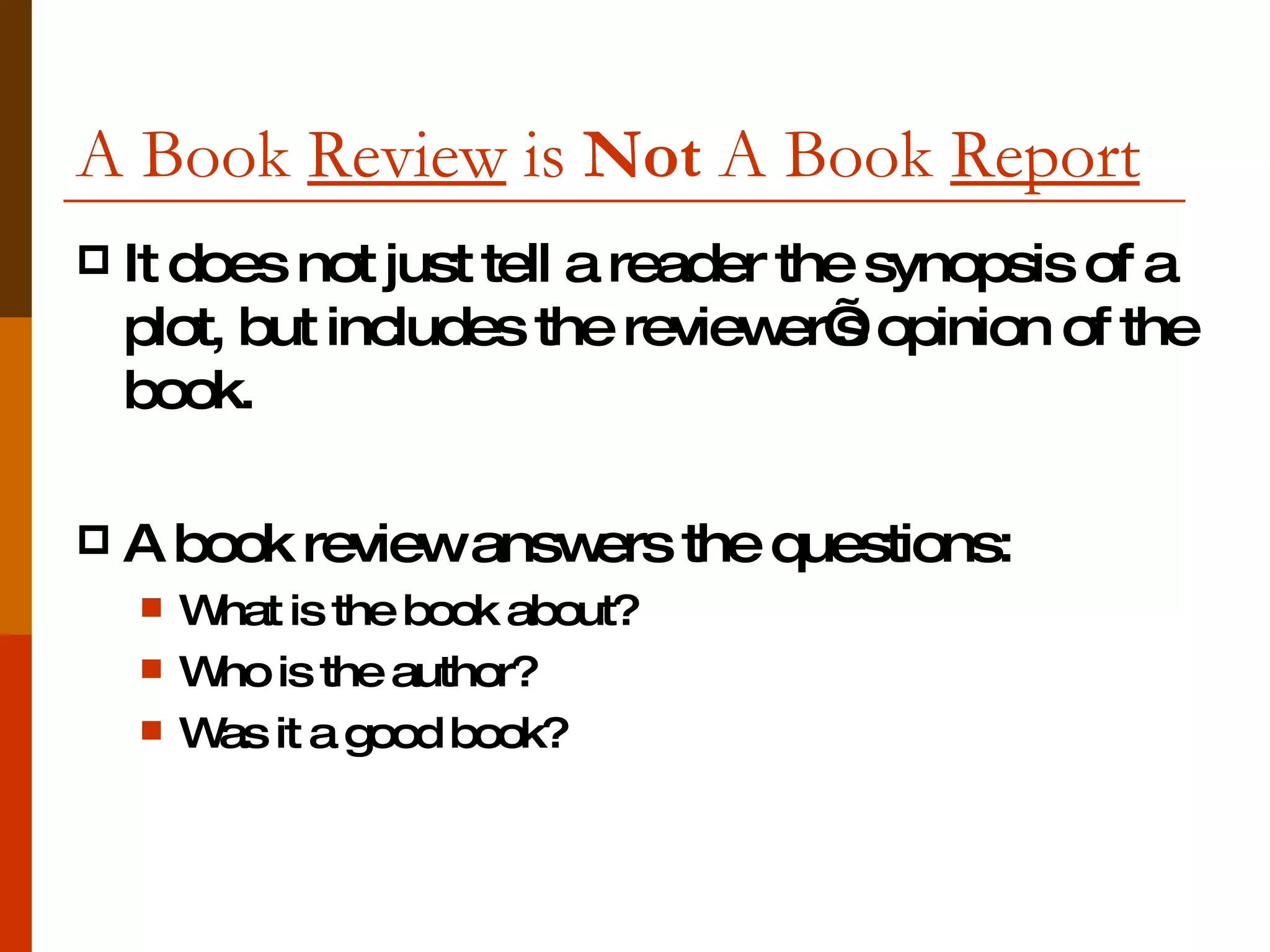 A Book  Review  is  Not  A Book  Report   It does not just tell a reader the synopsis of a plot, but includes the reviewer’s opinion of the book.  A book review answers the questions: What is the book about? Who is the author? Was it a good book? 