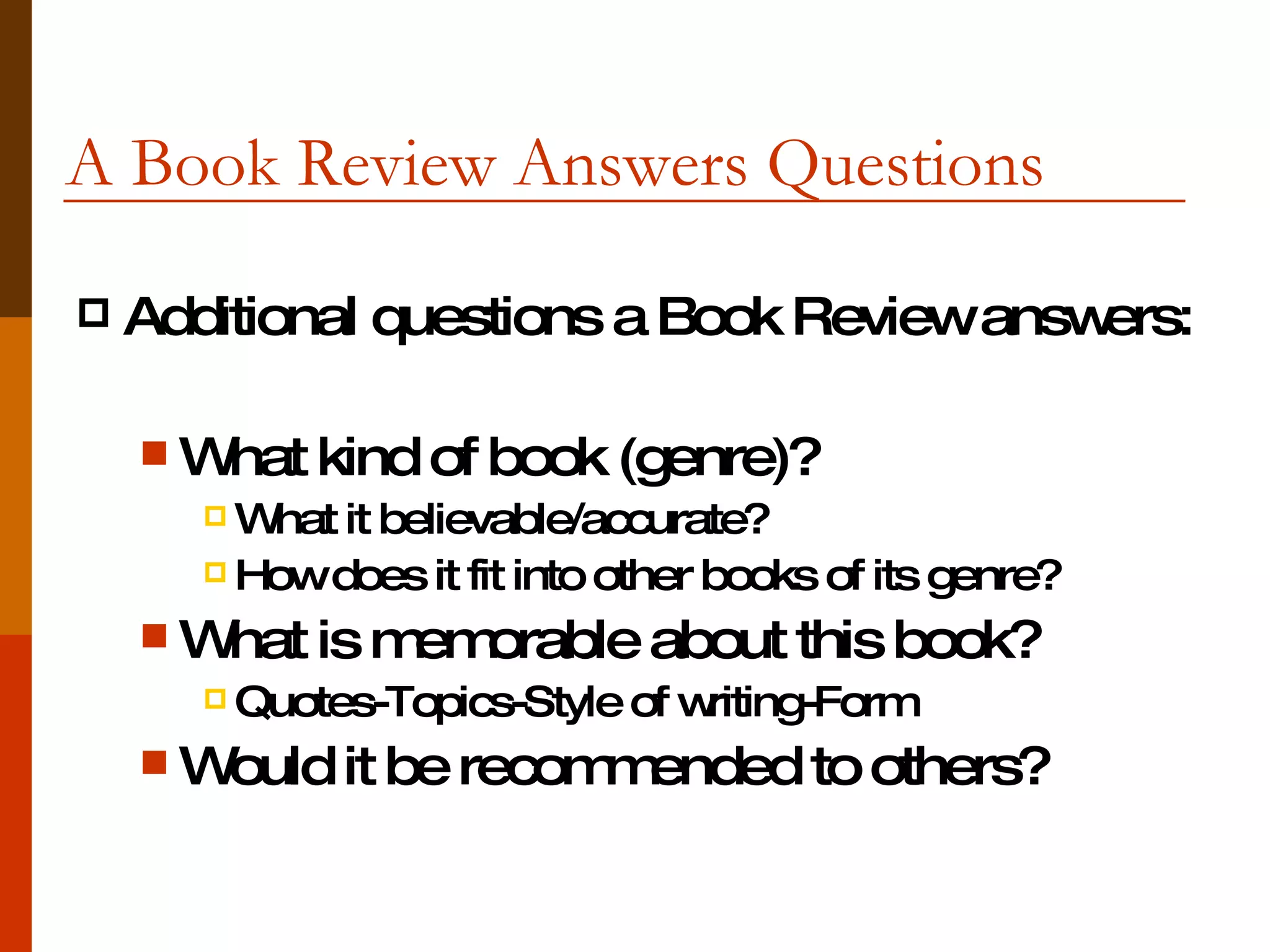 A Book Review Answers Questions  Additional questions a Book Review answers: What kind of book (genre)? What it believable/accurate? How does it fit into other books of its genre? What is memorable about this book? Quotes-Topics-Style of writing-Form Would it be recommended to others?  