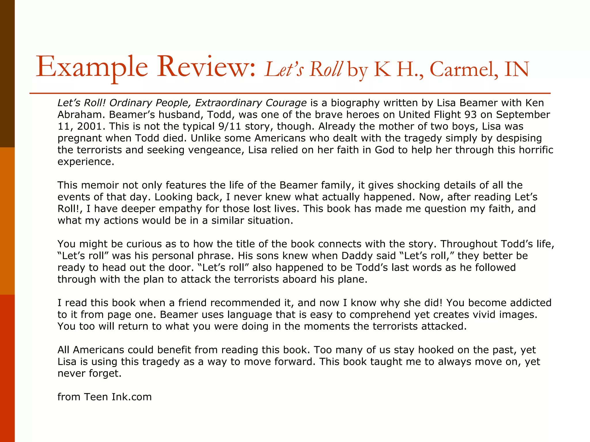 Example Review:   Let’s Roll  by K H., Carmel, IN        Let’s Roll! Ordinary People, Extraordinary Courage  is a biography written by Lisa Beamer with Ken Abraham. Beamer’s husband, Todd, was one of the brave heroes on United Flight 93 on September 11, 2001. This is not the typical 9/11 story, though. Already the mother of two boys, Lisa was pregnant when Todd died. Unlike some Americans who dealt with the tragedy simply by despising the terrorists and seeking vengeance, Lisa relied on her faith in God to help her through this horrific experience. This memoir not only features the life of the Beamer family, it gives shocking details of all the events of that day. Looking back, I never knew what actually happened. Now, after reading Let’s Roll!, I have deeper empathy for those lost lives. This book has made me question my faith, and what my actions would be in a similar situation. You might be curious as to how the title of the book connects with the story. Throughout Todd’s life, “Let’s roll” was his personal phrase. His sons knew when Daddy said “Let’s roll,” they better be ready to head out the door. “Let’s roll” also happened to be Todd’s last words as he followed through with the plan to attack the terrorists aboard his plane. I read this book when a friend recommended it, and now I know why she did! You become addicted to it from page one. Beamer uses language that is easy to comprehend yet creates vivid images. You too will return to what you were doing in the moments the terrorists attacked. All Americans could benefit from reading this book. Too many of us stay hooked on the past, yet Lisa is using this tragedy as a way to move forward. This book taught me to always move on, yet never forget.  from Teen Ink.com  