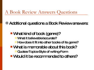 A Book Review Answers Questions  Additional questions a Book Review answers: What kind of book (genre)? What it believable/accurate? How does it fit into other books of its genre? What is memorable about this book? Quotes-Topics-Style of writing-Form Would it be recommended to others?  