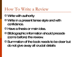 How To Write a Review Write with authority Write in a present tense style and with confidence. Have a thesis or main idea.  Bibliographic information should precede (come before) the review. Summation of the book needs to be clear but do not give away all crucial details 