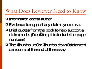 What Does Reviewer Need to Know Information on the author  Evidence to support any claims you make. Brief quotes from the book to help support a claim made. (Don’t forget to include the page numbers) The “thumbs up” or “thumbs down” statement can come at the end of the essay. 