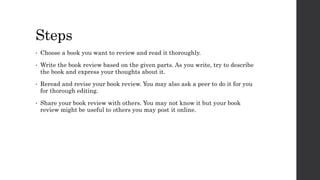 Steps
• Choose a book you want to review and read it thoroughly.
• Write the book review based on the given parts. As you write, try to describe
the book and express your thoughts about it.
• Reread and revise your book review. You may also ask a peer to do it for you
for thorough editing.
• Share your book review with others. You may not know it but your book
review might be useful to others you may post it online.
 