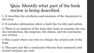Quiz. Identify what part of the book
review is being described.
• 1. It describes the attributes and emotions of the characters in
the story.
• 2. It includes information about a book like its title and author.
• 3. There is an analysis of the story that seeks to examine the way
the introduction, the suspense, the climax, and the conclusion
was written.
• 4 This is part where one tries to critique the artistic side of the
book.
• 5. This part acts like a conclusion wherein final comments and
overall critiques are said.
 