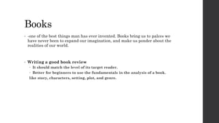 Books
• -one of the best things man has ever invented. Books bring us to palces we
have never been to expand our imagination, and make us ponder about the
realities of our world.
• Writing a good book review
 It should match the level of its target reader.
 Better for beginners to use the fundamentals in the analysis of a book.
like story, characters, setting, plot, and genre.
 