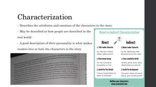 Characterization
• Describes the attributes and emotions of the characters in the story.
• May be described as how people are described in the
real world.
• A good description of their personality is what makes
readers love or hate the characters in the story
 