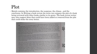 Plot
• Mainly contains the introduction, the suspense, the climax , and the
conclusion. In Writing a book review the write can compare the plot of a book
being reviewed with other books similar to its genre. The book review writer
may also suggest ideas that could have been added or removed from the plot
that could make the story better.
 