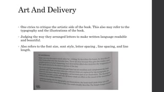 Art And Delivery
• One ctries to critique the artistic side of the book. This also may refer to the
typography and the illustrations of the book.
• Judging the way they arranged letters to make written language readable
and beautiful.
• Also refers to the font size, sont style, letter spacing , line spacing, and line
length.
 