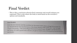Final Verdict
• This is like a conclusion wherein final comments and overall critiques are
expressed. This is also where the book is rated based on the reviewer’s
opinion and standards.
 