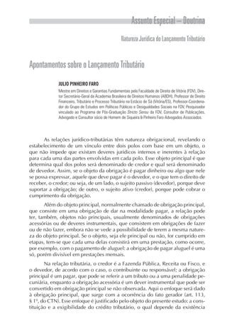 Assunto Especial – Doutrina
                                                     Natureza Jurídica do Lançamento Tributário


Apontamentos sobre o Lançamento Tributário
             JULIO PINHEIRO FARO
             Mestre em Direitos e Garantias Fundamentais pela Faculdade de Direito de Vitória (FDV), Dire-
             tor Secretário-Geral da Academia Brasileira de Direitos Humanos (ABDH), Professor de Direito
             Financeiro, Tributário e Processo Tributário na Estácio de Sá (Vitória/ES), Professor-Coordena-
             dor do Grupo de Estudos em Políticas Públicas e Desigualdades Sociais na FDV, Pesquisador
             vinculado ao Programa de Pós-Graduação Stricto Sensu da FDV, Consultor de Publicações,
             Advogado e Consultor sócio de Homem de Siqueira & Pinheiro Faro Advogados Associados.




      As relações jurídico-tributárias têm natureza obrigacional, revelando o
estabelecimento de um vínculo entre dois polos com base em um objeto, o
que não impede que existam deveres jurídicos internos e inerentes à relação
para cada uma das partes envolvidas em cada polo. Esse objeto principal é que
determina qual dos polos será denominado de credor e qual será denominado
de devedor. Assim, se o objeto da obrigação é pagar dinheiro ou algo que nele
se possa expressar, aquele que deve pagar é o devedor, e o que tem o direito de
receber, o credor; ou seja, de um lado, o sujeito passivo (devedor), porque deve
suportar a obrigação; de outro, o sujeito ativo (credor), porque pode cobrar o
cumprimento da obrigação.
       Além do objeto principal, normalmente chamado de obrigação principal,
que consiste em uma obrigação de dar na modalidade pagar, a relação pode
ter, também, objetos não principais, usualmente denominados de obrigações
acessórias ou de deveres instrumentais, que consistem em obrigações de fazer
ou de não fazer, embora não se vede a possibilidade de terem a mesma nature-
za do objeto principal. Se o objeto, seja ele principal ou não, for cumprido em
etapas, tem-se que cada uma delas consistirá em uma prestação, como ocorre,
por exemplo, com o pagamento de aluguel: a obrigação de pagar aluguel é uma
só, porém divisível em prestações mensais.
       Na relação tributária, o credor é a Fazenda Pública, Receita ou Fisco, e
o devedor, de acordo com o caso, o contribuinte ou responsável; a obrigação
principal é um pagar, que pode se referir a um tributo ou a uma penalidade pe-
cuniária, enquanto a obrigação acessória é um dever instrumental que pode ser
convertido em obrigação principal se não observada. Aqui o enfoque será dado
à obrigação principal, que surge com a ocorrência do fato gerador (art. 113,
§ 1º, do CTN). Esse enfoque é justificado pelo objeto do presente estudo: a cons-
tituição e a exigibilidade do crédito tributário, o qual depende da existência
 