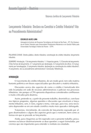 Assunto Especial – Doutrina
                                                      Natureza Jurídica do Lançamento Tributário


Lançamento Tributário: Declara ou Constitui o Crédito Tributário? Ato
ou Procedimento Administrativo?
                EDCARLOS ALVES LIMA
                Advogado do Instituto de Pesquisas Tecnológicas do Estado de São Paulo – IPT, Pós-Graduan-
                do em Direito Tributário pela Universidade Presbiteriana Mackenzie e em Gestão Pública pela
                Universidade Tecnológica Federal do Paraná – UTFPr.



PALAVRAS-CHAVE: Direito público; direito tributário; constituição do crédito tributário; lançamento
tributário.

SUMÁRIO: Introdução; 1 Do lançamento tributário; 1.1 Aspectos gerais; 1.2 Conceito de lançamento;
2 Das formas de lançamento; 2.1 Lançamento por declaração; 2.2 Lançamento de ofício; 2.3 Lança-
mento por homologação; 3 Lançamento tributário: declaração ou constituição do crédito tributário?;
4 Lançamento: ato ou procedimento administrativo?; Conclusão; Referências.



INTRODUÇÃO
      O nascimento do crédito tributário, de um modo geral, tem sido matéria
bastante polêmica em fóruns especializados que discutem a matéria tributária.
       Discussões acerca dos aspectos de como o crédito é formalizado têm
sido levantadas em sede de recursos administrativos e judiciais nos processos
tributários, isto porque o CTN apresenta dispositivos considerados conflituosos
e muito criticados pela doutrina.
       Assim, pretende-se, a partir do presente trabalho, desmistificar, com base
nos tópicos propostos, algumas questões e discussões que envolvem o lança-
mento tributário, sem, é claro, esgotar o tema, visto que, para isso, seria neces-
sário depreender-se em um estudo científico muito mais apurado e delongado.
      Trataremos, inicialmente, do conceito de lançamento esposado por al-
guns doutrinadores e alguns dos aspectos gerais que o norteiam, bem como as
formas em que se procede ao lançamento.
      Ainda, para chegarmos ao fim esperado com o presente trabalho, procu-
raremos esclarecer doutrinariamente as duas questões a seguir formuladas, por
crermos que são importantes para entender o instituto ora estudado.
 