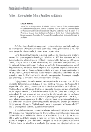 Parte Geral – Doutrina
Cofins – Controvérsias Sobre a Sua Base de Cálculo
             KIYOSHI HARADA
             Jurista, com 26 obras publicadas. Acadêmico, Titular da cadeira nº 20 (Ruy Barbosa Nogueira)
             da Academia Paulista de Letras Jurídicas. Acadêmico, Titular da cadeira nº 7 (Bernardo Ribeiro
             de Moraes) da Academia Brasileira de Direito Tributário. Acadêmico, Titular da cadeira nº 59
             (Antonio de Sampaio Dória) da Academia Paulista de Direito. Sócio Fundador do Escritório
             Harada Advogados Associados. Ex-Procurador Chefe da Consultoria Jurídica do Município de
             São Paulo.




       A Cofins é um dos tributos que mais controvérsias tem suscitado ao longo
de sua vigência. O mesmo acontece com o seu irmão gêmeo que é o PIS. Por-
tanto, o que for dito em relação a um serve para o outro.
       Uma das controvérsias diz respeito à sua base de cálculo, que é o fatura-
mento. Essa questão pende de solução definitiva no STF. Por seis votos a Corte
Suprema firmou a tese de que o ICMS deve ser excluído da base de cálculo da
Cofins, porque sendo o ICMS um imposto, não pode estar compreendido no
conceito de faturamento, que é a base de cálculo dessa contribuição social.
Argumentou-se, na época, que o imposto não se presta à operação mercantil,
pelo que não pode ser faturado. Nesse sentido, seis votos já foram proferidos no
RE 240.785/MG, Relator Ministro Marco Aurélio. Entretanto, como mais adiante
se verá, o valor do ICMS está sendo faturado nas operações de compra e venda,
pois ele integra o preço das mercadorias ou dos serviços.
        O julgamento daquele recurso extraordinário foi suspenso por 180 dias
em razão da liminar concedida por 9 votos contra 2 nos autos da Adecon 18-5
impetrada pela União, batendo-se pela constitucionalidade de inclusão do
ICMS na base de cálculo da Cofins em operação interna, porque a legislação
exclui expressamente o ICMS da base de cálculo da Cofins em operação in-
terestadual, do que se conclui que na operação interna não há essa exclusão.
Vencido o prazo, houve duas sucessivas prorrogações por mais 180 dias, já
superadas sem nova prorrogação. Daí o julgamento dessa questão pelas instân-
cias ordinárias, inclusive, com o alargamento da tese para excluir igualmente o
ISS da base de cálculo do PIS/Cofins pelo mesmo argumento utilizado pelo STF.
Isso já era esperado por uma questão de coerência.
        A verdade é que nos chamados tributos indiretos (PIS/Cofins, ISS, ICMS,
IPI), a menos que haja regra expressa de exclusão, a exemplo do que acontece
com o valor do IPI na base de cálculo do ICMS (inciso XI do § 2º do art. 155 da
CF), o valor do tributo integra o custo dos serviços ou das mercadorias, tanto
quanto as despesas com a folha ou a margem de lucro do agente econômico.
A única forma de viabilizar a exclusão dos valores dos tributos indiretos de
 