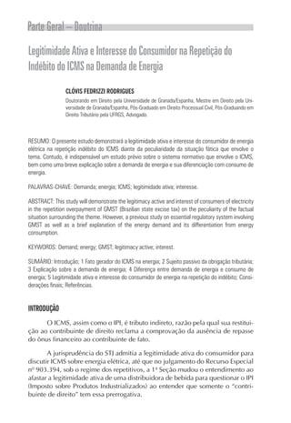 Parte Geral – Doutrina
Legitimidade Ativa e Interesse do Consumidor na Repetição do
Indébito do ICMS na Demanda de Energia
                CLÓVIS FEDRIZZI RODRIGUES
                Doutorando em Direito pela Universidade de Granada/Espanha, Mestre em Direito pela Uni-
                versidade de Granada/Espanha, Pós-Graduado em Direito Processual Civil, Pós-Graduando em
                Direito Tributário pela UFRGS, Advogado.



RESUMO: O presente estudo demonstrará a legitimidade ativa e interesse do consumidor de energia
elétrica na repetição indébito do ICMS diante da peculiaridade da situação fática que envolve o
tema. Contudo, é indispensável um estudo prévio sobre o sistema normativo que envolve o ICMS,
bem como uma breve explicação sobre a demanda de energia e sua diferenciação com consumo de
energia.

PALAVRAS-CHAVE: Demanda; energia; ICMS; legitimidade ativa; interesse.

ABSTRACT: This study will demonstrate the legitimacy active and interest of consumers of electricity
in the repetition overpayment of GMST (Brazilian state excise tax) on the peculiarity of the factual
situation surrounding the theme. However, a previous study on essential regulatory system involving
GMST as well as a brief explanation of the energy demand and its differentiation from energy
consumption.

KEYWORDS: Demand; energy; GMST; legitimacy active; interest.

SUMÁRIO: Introdução; 1 Fato gerador do ICMS na energia; 2 Sujeito passivo da obrigação tributária;
3 Explicação sobre a demanda de energia; 4 Diferença entre demanda de energia e consumo de
energia; 5 Legitimidade ativa e interesse do consumidor de energia na repetição do indébito; Consi-
derações finais; Referências.


INTRODUÇÃO
      O ICMS, assim como o IPI, é tributo indireto, razão pela qual sua restitui-
ção ao contribuinte de direito reclama a comprovação da ausência de repasse
do ônus financeiro ao contribuinte de fato.

       A jurisprudência do STJ admitia a legitimidade ativa do consumidor para
discutir ICMS sobre energia elétrica, até que no julgamento do Recurso Especial
nº 903.394, sob o regime dos repetitivos, a 1ª Seção mudou o entendimento ao
afastar a legitimidade ativa de uma distribuidora de bebida para questionar o IPI
(Imposto sobre Produtos Industrializados) ao entender que somente o “contri-
buinte de direito” tem essa prerrogativa.
 