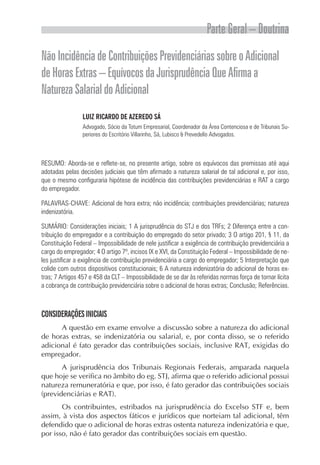 Parte Geral – Doutrina
Não Incidência de Contribuições Previdenciárias sobre o Adicional
de Horas Extras – Equívocos da Jurisprudência Que Afirma a
Natureza Salarial do Adicional
                 LUIZ RICARDO DE AZEREDO SÁ
                 Advogado, Sócio da Totum Empresarial, Coordenador da Área Contenciosa e de Tribunais Su-
                 periores do Escritório Villarinho, Sá, Lubisco & Prevedello Advogados.



RESUMO: Aborda-se e reflete-se, no presente artigo, sobre os equívocos das premissas até aqui
adotadas pelas decisões judiciais que têm afirmado a natureza salarial de tal adicional e, por isso,
que o mesmo configuraria hipótese de incidência das contribuições previdenciárias e RAT a cargo
do empregador.

PALAVRAS-CHAVE: Adicional de hora extra; não incidência; contribuições previdenciárias; natureza
indenizatória.

SUMÁRIO: Considerações iniciais; 1 A jurisprudência do STJ e dos TRFs; 2 Diferença entre a con-
tribuição do empregador e a contribuição do empregado do setor privado; 3 O artigo 201, § 11, da
Constituição Federal – Impossibilidade de nele justificar a exigência de contribuição previdenciária a
cargo do empregador; 4 O artigo 7º, incisos IX e XVI, da Constituição Federal – Impossibilidade de ne-
les justificar a exigência de contribuição previdenciária a cargo do empregador; 5 Interpretação que
colide com outros dispositivos constitucionais; 6 A natureza indenizatória do adicional de horas ex-
tras; 7 Artigos 457 e 458 da CLT – Impossibilidade de se dar às referidas normas força de tornar lícita
a cobrança de contribuição previdenciária sobre o adicional de horas extras; Conclusão; Referências.



CONSIDERAÇÕES INICIAIS
      A questão em exame envolve a discussão sobre a natureza do adicional
de horas extras, se indenizatória ou salarial, e, por conta disso, se o referido
adicional é fato gerador das contribuições sociais, inclusive RAT, exigidas do
empregador.
       A jurisprudência dos Tribunais Regionais Federais, amparada naquela
que hoje se verifica no âmbito do eg. STJ, afirma que o referido adicional possui
natureza remuneratória e que, por isso, é fato gerador das contribuições sociais
(previdenciárias e RAT).
       Os contribuintes, estribados na jurisprudência do Excelso STF e, bem
assim, à vista dos aspectos fáticos e jurídicos que norteiam tal adicional, têm
defendido que o adicional de horas extras ostenta natureza indenizatória e que,
por isso, não é fato gerador das contribuições sociais em questão.
 