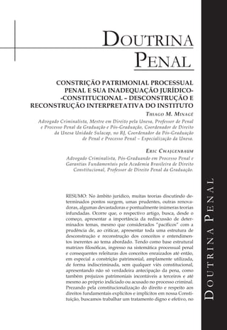 Doutrina
DoutrinaPenal
Penal
CONSTRIÇÃO PATRIMONIAL PROCESSUAL
PENAL E SUA INADEQUAÇÃO JURÍDICO-
-CONSTITUCIONAL – DESCONSTRUÇÃO E
RECONSTRUÇÃO INTERPRETATIVA DO INSTITUTO
Thiago M. Minagé
Advogado Criminalista, Mestre em Direito pela Unesa, Professor de Penal
e Processo Penal da Graduação e Pós-Graduação, Coordenador de Direito
da Unesa Unidade Sulacap, no RJ, Coordenador da Pós-Graduação
de Penal e Processo Penal – Especialização da Unesa.
Eric Cwajgenbaum
Advogado Criminalista, Pós-Graduando em Processo Penal e
Garantias Fundamentais pela Academia Brasileira de Direito
Constitucional, Professor de Direito Penal da Graduação.
RESUMO: No âmbito jurídico, muitas teorias discutindo de-
terminados pontos surgem, umas prudentes, outras renova-
doras, algumas devastadoras e pontualmente inúmeras teorias
infundadas. Ocorre que, o respectivo artigo, busca, desde o
começo, apresentar a importância da rediscussão de deter-
minados temas, mesmo que considerados “pacíficos” com a
prudência de, ao criticar, apresentar toda uma estrutura de
desconstrução e reconstrução dos conceitos e entendimen-
tos inerentes ao tema abordado. Tendo como base estrutural
matrizes filosóficas, ingresso na sistemática processual penal
e consequentes releituras dos conceitos enraizados até então,
em especial a constrição patrimonial, amplamente utilizada,
de forma indiscriminada, sem qualquer viés constitucional,
apresentando não só verdadeira antecipação da pena, como
também prejuízos patrimoniais incontáveis a terceiros e até
mesmo ao próprio indiciado ou acusado no processo criminal.
Prezando pela constitucionalização do direito e respeito aos
direitos fundamentais explícitos e implícitos em nossa Consti-
tuição, buscamos trabalhar um tratamento digno e efetivo, no
 