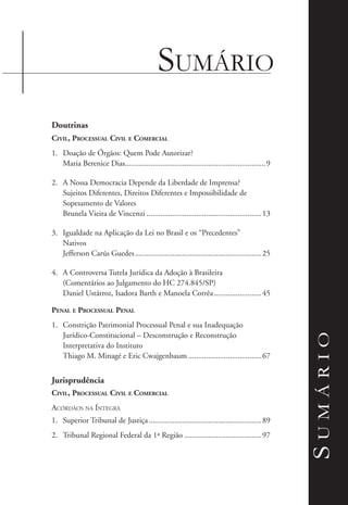 Sumário
Sumário
Doutrinas
Civil, Processual Civil e Comercial
1.	 Doação de Órgãos: Quem Pode Autorizar?
Maria Berenice Dias.......................................................................9
2.	 A Nossa Democracia Depende da Liberdade de Imprensa?
Sujeitos Diferentes, Direitos Diferentes e Impossibilidade de
Sopesamento de Valores
Brunela Vieira de Vincenzi...........................................................13
3.	 Igualdade na Aplicação da Lei no Brasil e os “Precedentes”
Nativos
Jefferson Carús Guedes.................................................................25
4.	 A Controversa Tutela Jurídica da Adoção à Brasileira
(Comentários ao Julgamento do HC 274.845/SP)
Daniel Ustárroz, Isadora Barth e Manoela Corrêa.........................45
Penal e Processual Penal
1.	 Constrição Patrimonial Processual Penal e sua Inadequação
Jurídico-Constitucional – Desconstrução e Reconstrução
Interpretativa do Instituto
Thiago M. Minagé e Eric Cwajgenbaum......................................67
Jurisprudência
Civil, Processual Civil e Comercial
Acórdãos na Íntegra
1.	 Superior Tribunal de Justiça..........................................................89
2.	 Tribunal Regional Federal da 1ª Região........................................97
 