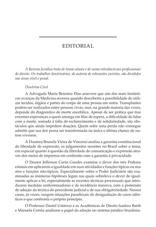 EDITORIAL
A Revista Jurídica trata de temas atuais e de suma relevância aos profissionais
do direito. Os trabalhos doutrinários, de autoria de relevantes juristas, são divididos
nas áreas cível e penal.
Doutrina Cível
A Advogada Maria Berenice Dias assevera que um dos mais fantásti-
cos avanços da Medicina ocorreu quando descoberta a possibilidade de utili-
zar tecidos, órgãos e partes do corpo de uma pessoa em outra. Transplantes
podem ser realizados entre pessoas vivas, mas, na grande maioria das vezes,
depende do diagnóstico de morte encefálica. Apesar de ser prática que traz
enormes esperanças a quem amarga em filas de espera, a dificuldade de lidar
com a morte, somada à falta de esclarecimento e de solidariedade, são obs-
táculos que ainda impedem doações. Quem sofre uma perda não consegue
admitir que sua dor possa ser transformada na única e última chance de ou-
tros viverem.
A Doutora Brunela Vieira de Vincenzi analisa a garantia constitucional
de liberdade de expressão, os julgamentos recentes no Brasil sobre o tema,
em especial quanto à questão da liberdade de comunicação e expressão atra-
vés dos meios de imprensa em confronto com a garantia à privacidade.
O Doutor Jefferson Carús Guedes examina o dever dos três Poderes
estatais em aplicarem a igualdade em suas atividades e funções típicas ou nos
atos e funções não-típicos. Especialmente sobre o Poder Judiciário são exa-
minadas as inúmeras hipóteses legais nas quais sobreleva o dever de igual-
mente aplicar a lei, especialmente as recentes técnicas processuais que intro-
duzem medidas uniformizadoras e de incidência massiva, com a pretensão
de adoção da técnica do precedente judicial e de sua obrigatoriedade. Nesses
casos, às vezes, surgem situações paradoxais de desigualação de casos idên-
ticos o que confronta o próprio princípio.
O Professor Daniel Ustárroz e as Acadêmicas de Direito Isadora Barth
e Manoela Corrêa analisam o papel da adoção no sistema jurídico brasileiro.
 