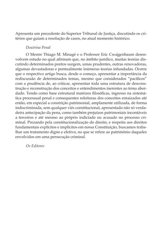 Apresenta um precedente do Superior Tribunal de Justiça, discutindo os cri-
térios que guiam a resolução de casos, no atual momento histórico.
Doutrina Penal
O Mestre Thiago M. Minagé e o Professor Eric Cwajgenbaum desen-
volvem estudo no qual afirmam que, no âmbito jurídico, muitas teorias dis-
cutindo determinados pontos surgem, umas prudentes, outras renovadoras,
algumas devastadoras e pontualmente inúmeras teorias infundadas. Ocorre
que o respectivo artigo busca, desde o começo, apresentar a importância da
rediscussão de determinados temas, mesmo que considerados “pacíficos”
com a prudência de, ao criticar, apresentar toda uma estrutura de descons-
trução e reconstrução dos conceitos e entendimentos inerentes ao tema abor-
dado. Tendo como base estrutural matrizes filosóficas, ingresso na sistemá-
tica processual penal e consequentes releituras dos conceitos enraizados até
então, em especial a constrição patrimonial, amplamente utilizada, de forma
indiscriminada, sem qualquer viés constitucional, apresentado não só verda-
deira antecipação da pena, como também prejuízos patrimoniais incontáveis
a terceiros e até mesmo ao próprio indiciado ou acusado no processo cri-
minal. Prezando pela constitucionalização do direito, e respeito aos direitos
fundamentais explícitos e implícitos em nossa Constituição, buscamos traba-
lhar um tratamento digno e efetivo, no que se refere ao patrimônio daqueles
envolvidos em uma persecução criminal.
Os Editores
 