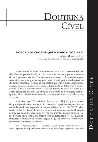 Doutrina
DoutrinaCível
Cível
DoutrinaCível
DOAÇÃO DE ÓRGÃOS: QUEM PODE AUTORIZAR?
Maria Berenice Dias
Advogada, Vice-Presidenta Nacional do IBDFAM.
Um dos mais fantásticos avanços da medicina ocorreu quando foi
descoberta a possibilidade de utilizar tecidos, órgãos e partes do corpo
de uma pessoa em outra. Transplantes podem ser realizados entre pes-
soas vivas, mas, na grande maioria das vezes, depende do diagnóstico
de morte encefálica. Apesar de ser prática que traz enormes esperanças
a quem amarga em filas de espera, a dificuldade de lidar com a morte,
somada à falta de esclarecimento e de solidariedade, são obstáculos que
ainda impedem doações. Quem sofre uma perda não consegue admitir
que sua dor pode ser transformada na única e última chance de outros
viverem.
Autorizada pela Constituição Federal (art. 199, § 4º), que recomen-
da que seja facilitada a remoção de partes do corpo humano para fins de
transplante, de modo para lá de humanitário, a Lei nº 9.434/1997 – cha-
mada de Lei dos Transplantes – presumia autorizada a doação, devendo
a negativa constar expressamente em documentos identificatórios. Tal
foi a reação que a legislação acabou sendo alterada (Lei nº 10.211/2001),
passando a captação de tecidos, órgãos ou partes do corpo humano de-
pender de autorização expressa.
Daí a necessidade de a lei eleger quem pode autorizar as doa-
ções. Apesar da injustificável omissão da legislação especial, que não
 