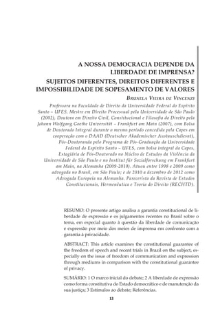 13
A NOSSA DEMOCRACIA DEPENDE DA
LIBERDADE DE IMPRENSA?
SUJEITOS DIFERENTES, DIREITOS DIFERENTES E
IMPOSSIBILIDADE DE SOPESAMENTO DE VALORES
Brunela Vieira de Vincenzi
Professora na Faculdade de Direito da Universidade Federal do Espírito
Santo – UFES, Mestre em Direito Processual pela Universidade de São Paulo
(2002), Doutora em Direito Civil, Constitucional e Filosofia do Direito pela
Johann Wolfgang Goethe Universität – Frankfurt am Main (2007), com Bolsa
de Doutorado Integral durante o mesmo período concedida pela Capes em
cooperação com o DAAD (Deutscher Akademischer Austauschdiesnt),
Pós-Doutoranda pelo Programa de Pós-Graduação da Universidade
Federal do Espírito Santo – UFES, com bolsa integral da Capes,
Estagiária de Pós-Doutorado no Núcleo de Estudos da Violência da
Universidade de São Paulo e no Institut für Sozialforschung em Frankfurt
am Main, na Alemanha (2009-2010). Atuou entre 1998 e 2009 como
advogada no Brasil, em São Paulo; e de 2010 a dezembro de 2012 como
Advogada Europeia na Alemanha. Parecerista da Revista de Estudos
Constitucionais, Hermenêutica e Teoria do Direito (RECHTD).
RESUMO: O presente artigo analisa a garantia constitucional de li-
berdade de expressão e os julgamentos recentes no Brasil sobre o
tema, em especial quanto à questão da liberdade de comunicação
e expressão por meio dos meios de imprensa em confronto com a
garantia à privacidade.
ABSTRACT: This article examines the constitutional guarantee of
the freedom of speech and recent trials in Brazil on the subject, es-
pecially on the issue of freedom of communication and expression
through mediums in comparison with the constitutional guarantee
of privacy.
SUMÁRIO: 1 O marco inicial do debate; 2 A liberdade de expressão
como forma constitutiva do Estado democrático e de manutenção da
sua justiça; 3 Estímulos ao debate; Referências.
 