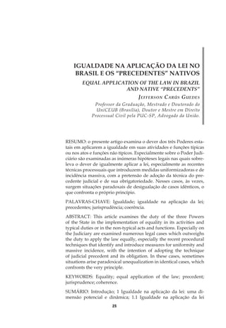 25
IGUALDADE NA APLICAÇÃO DA LEI NO
BRASIL E OS “PRECEDENTES” NATIVOS
EQUAL APPLICATION OF THE LAW IN BRAZIL
AND NATIVE “PRECEDENTS”
Jefferson Carús Guedes
Professor da Graduação, Mestrado e Doutorado do
UniCEUB (Brasília), Doutor e Mestre em Direito
Processual Civil pela PUC-SP, Advogado da União.
RESUMO: o presente artigo examina o dever dos três Poderes esta-
tais em aplicarem a igualdade em suas atividades e funções típicas
ou nos atos e funções não típicos. Especialmente sobre o Poder Judi-
ciário são examinadas as inúmeras hipóteses legais nas quais sobre-
leva o dever de igualmente aplicar a lei, especialmente as recentes
técnicas processuais que introduzem medidas uniformizadoras e de
incidência massiva, com a pretensão de adoção da técnica do pre-
cedente judicial e de sua obrigatoriedade. Nesses casos, às vezes,
surgem situações paradoxais de desigualação de casos idênticos, o
que confronta o próprio princípio.
PALAVRAS-CHAVE: Igualdade; igualdade na aplicação da lei;
precedentes; jurisprudência; coerência.
ABSTRACT: This article examines the duty of the three Powers
of the State in the implementation of equality in its activities and
typical duties or in the non-typical acts and functions. Especially on
the Judiciary are examined numerous legal cases which outweighs
the duty to apply the law equally, especially the recent procedural
techniques that identify and introduce measures for uniformity and
massive incidence, with the intention of adopting the technique
of judicial precedent and its obligation. In these cases, sometimes
situations arise paradoxical unequalization in identical cases, which
confronts the very principle.
KEYWORDS: Equality; equal application of the law; precedent;
jurisprudence; coherence.
SUMÁRIO: Introdução; 1 Igualdade na aplicação da lei: uma di-
mensão potencial e dinâmica; 1.1 Igualdade na aplicação da lei
 