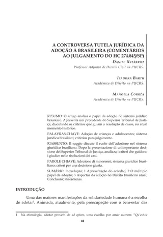 45
A CONTROVERSA TUTELA JURÍDICA DA
ADOÇÃO À BRASILEIRA (COMENTÁRIOS
AO JULGAMENTO DO HC 274.845/SP)
Daniel Ustárroz
Professor Adjunto de Direito Civil na PUCRS.
Isadora Barth
Acadêmica de Direito na PUCRS.
Manoela Corrêa
Acadêmica de Direito na PUCRS.
RESUMO: O artigo analisa o papel da adoção no sistema jurídico
brasileiro. Apresenta um precedente do Superior Tribunal de Justi-
ça, discutindo os critérios que guiam a resolução de casos, no atual
momento histórico.
PALAVRAS-CHAVE: Adoção de crianças e adolescentes; sistema
jurídico brasileiro; critérios para julgamento.
RIASSUNTO: Il saggio discute il ruolo dell’adozione nel sistema
giuridico brasiliano. Dopo la presentazione di un’importante deci-
sione del Superior Tribunal de Justiça, analizza i criteri che guidono
i giudice nelle risoluzioni dei casi.
PAROLE CHIAVE: Adozione di minorenni; sistema giuridico brasi-
liano; criteri per una decisione giusta.
SUMÁRIO: Introdução; 1 Apresentação do acórdão; 2 O múltiplo
papel da adoção; 3 Aspectos da adoção no Direito brasileiro atual;
Conclusão; Referências.
INTRODUÇÃO
Uma das maiores manifestações da solidariedade humana é a escolha
de adotar1
. Animada, atualmente, pela preocupação com o bem-estar das
1	 Na etimologia, adotar provém de ad optare, uma escolha por amar outrem: “Qu’est-ce
 
