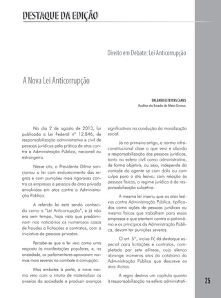 25
DESTAQUE DA EDIÇÃODESTAQUE DA EDIÇÃO
No dia 2 de agosto de 2013, foi
publicada a Lei Federal nº 12.846, de
responsabilização administrativa e civil de
pessoas jurídicas pela prática de atos con-
tra a Administração Pública, nacional ou
estrangeira.
Nesse ato, a Presidenta Dilma san-
cionou a lei com endurecimento das re-
gras e com punições mais rigorosas con-
tra as empresas e pessoas da área privada
envolvidas em atos contra a Administra-
ção Pública.
A referida lei está sendo conheci-
da como a “Lei Anticorrupção”, e já não
era sem tempo, haja vista que predomi-
nam nos noticiários os numerosos casos
de fraudes a licitações e contratos, com a
iniciativa de pessoas privadas.
Percebe-se que a lei veio como uma
resposta às manifestações populares, e, na
ansiedade, os parlamentares aprovaram nor-
mas mais severas no combate à corrupção.
Mas embates à parte, a nova nor-
ma veio com o intuito de materializar os
anseios da sociedade e produzir avanços
significativos na condução da moralização
social.
Já no primeiro artigo, a norma infra-
constitucional disse a que veio e aborda
a responsabilização das pessoas jurídicas,
tanto na esfera civil como administrativa,
de forma objetiva, ou seja, independe da
vontade do agente se com dolo ou com
culpa para o ato lesivo; com relação às
pessoas físicas, o regime jurídico é da res-
ponsabilização subjetiva.
A mesma lei inseriu que os atos lesi-
vos contra Administração Pública, tipifica-
dos como ações de pessoas jurídicas ou
mesmo físicas que trabalhem para essas
empresas e que atentem contra o patrimô-
nio e os princípios da Administração Públi-
ca, devam ter punições severas.
O art. 5º, inciso IV, dá destaque es-
pecial para licitações e contratos, com-
pletado por sete alíneas, cujo elenco
abrange inúmeros atos do cotidiano da
Administração Pública que descreve os
atos ilícitos.
A regra destina um capítulo quanto
à responsabilização na esfera administrati-
DireitoemDebate:LeiAnticorrupção
ANovaLeiAnticorrupção
ORLANDO ESTEVENS CAMES
Auditor do Estado de Mato Grosso.
 