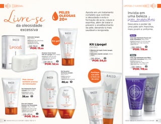 Gel Secativo
Antiacne Lipogel,
60g (1477)
•	Ação secativa
e inibição do
aparecimento da acne.
46,90 19
Em gel!
Sabonete Lipogel,
90g (1475)
•	Remoção das impurezas
e da oleosidade
excessiva da pele.
DE: 19,90
POR: 15,99
7
Soro de Limpeza
Redutor de Oleosidade
Lipogel, 120g (1476)
•	Tonificação para a pele
oleosa e prevenção de
poros obstruídos.
DE: 46,90
POR: 36,99
17
Gel Hidratante Facial
Lipogel, 60g (1478)
•	Hidratação suave
para peles oleosas.
38,90 16
Protetor Solar Facial
FPS 20 Lipogel, 60g (1480)
•	Proteção solar em gel
com textura ultraleve
e sensorial seco.
DE: 66,90
POR: 52,99
25
Pele oleosa
também precisa
de hidratação!
Purifique
sua pele
e livre-se
da acne
Kit Lipogel
(93130)
•	Máscara de Argila Verde Lipogel,
60g (1479)
•	Sabonete Líquido Lipogel, 120ml
(1481)
26DE: 69,80
POR: 54,80
Aposte em um tratamento
completo que controla
a oleosidade e evita a
formação de acne, cravos e
espinhas, além de tratar e
prevenir o envelhecimento
da pele, deixando-a mais
saudável e revigorada.
da oleosidade
excessiva
Mãos
Clear Age Hidratante para Mãos
com Ação Clareadora, 60g (1101)
•	Uniformização no
tom da pele das mãos e fim
das manchas, com FPS 15.
DE: 149,90
POR: 119,99
56
Invista em
uma beleza
Descubra o poder de
uma pele sem manchas,
mais jovem e uniforme.
Rosto
Clear Age Hidratante Facial com
Ação Clareadora, 60g (1102)
•	Uniformização no tom da pele
do rosto e fim das manchas,
com FPS 15.
DE: 149,90
POR: 119,99
56
LIPOGEL
WWW.RACCO.COM.BR | 0800 789 10 11 0800 789 10 11 | WWW.RACCO.COM.BR18 19
20+
LIPOGEL | CLEAR AGE
 