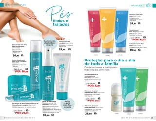 Creme Desodorante
para os Pés Principles,
50g (1301)
• Combate ao mau odor
dos pés.
8
DE: 21,90
POR: 16,99
Aumento da
elasticidade
da pele
Deixa
a pele
mais fina
e macia
Gomage para Pés
Principles, 60g (1309)
•	Esfoliação e hidratação
para os pés.
29,90 12
Spray de Hidratação
Intensiva para os Pés
Principles, 50ml (1307)
•	Alto poder de hidratação
que recupera os pés
ultrarressecados, deixando-os
muito mais macios. Resultados
visíveis em apenas 20 dias.
36,90 15
Desodorante Jato Seco
para Pés Principles,
100ml (1310)
•	Desodorante
antiperspirante
para os pés.
36,90 15
Gel Redutor de Atrito para Prevenção de
Calos e Bolhas Principles, 15g (1305)
•	Evita o surgimento de calos e bolhas.
14
DE: 36,90
POR: 29,99
lindos e
tratados
Hidratante Corporal
Karité Mais Pura, 250g (1350)
•	Hidratação com deliciosa
essência de Baunilha.
26,90 11
Desodorante Roll-on
Antitranspirante
Mais Pura, 55ml (1344)
•	Ação antitranspirante por
tempo prolongado.
6
DE: 16,90
POR: 12,99
Sabonete Líquido Mais
Pura, 250ml (1349)
•	Limpeza suave para a pele.
19,90 8
(1349)(1347) (1348)
Shampoo Suave Mais
Pura, 250ml (1347)
•	Limpeza diária
para todos os tipos
de cabelo.
24,90 10
Condicionador
Mais Pura, 250g (1348)
•	Maciez para todos
os tipos de cabelos.
11
DE: 28,90
POR: 22,99
Hidratante Corporal
Algodão Mais Pura, 250g (1345)
•	Hidratação com Extrato
de Algodão.
10
DE: 26,90
POR: 21,99
(1344) (1350)(1345)
Cuidados suaves e mais pureza
todos os dias com você.
Proteção para o dia a dia
de toda a família
MAIS PURA
0800 789 10 11 | WWW.RACCO.COM.BR 23
PRINCIPLES
WWW.RACCO.COM.BR | 0800 789 10 1122
 